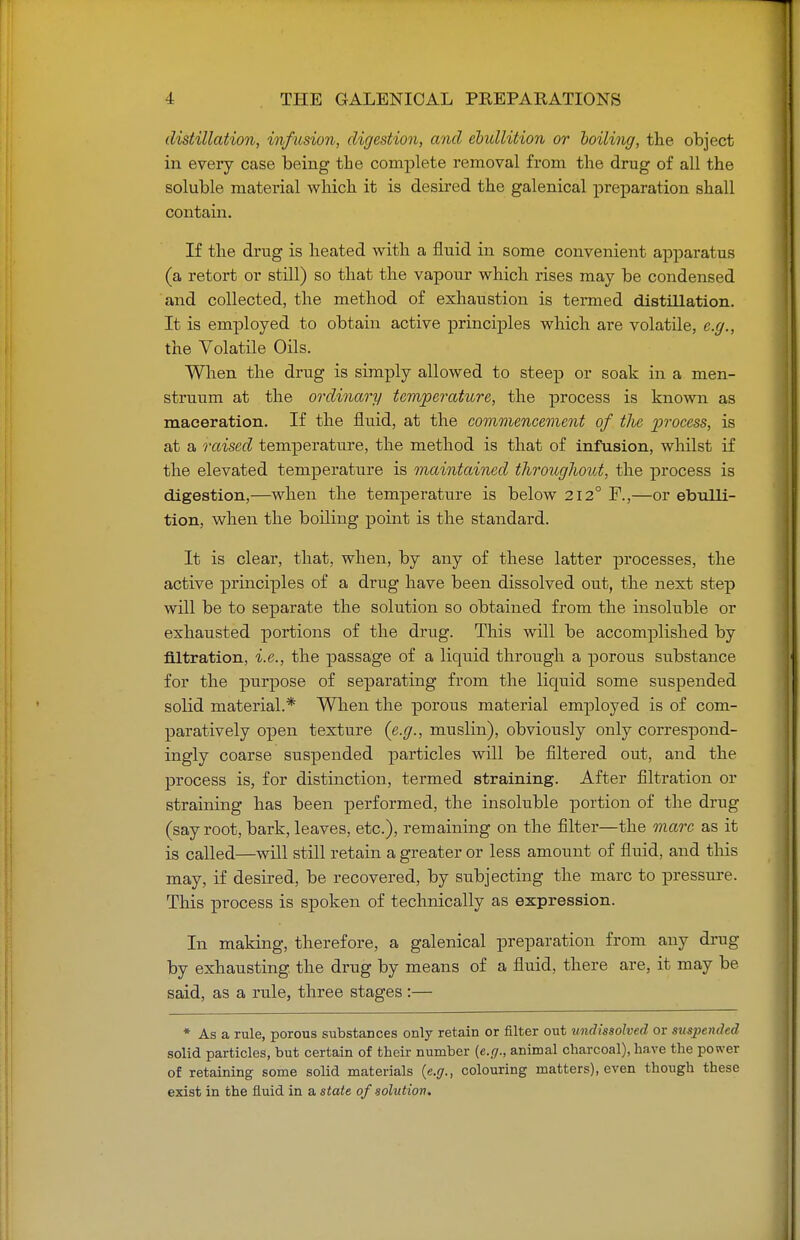 distillation, infusion, digestion, and ebullition or boiling, the object in every case being the complete removal from the drug of all the soluble material which it is desired the galenical preparation shall contain. If the drug is heated with a fluid in some convenient apparatus (a retort or still) so that the vapour which rises may be condensed and collected, the method of exhaustion is termed distillation. It is employed to obtain active principles which are volatile, e.g., the Volatile Oils. When the drug is simply allowed to steep or soak in a men- struum at the ordinary temperature, the process is known as maceration. If the fluid, at the commencement of tlie process, is at a raised temperature, the method is that of infusion, whilst if the elevated temperature is maintained throughout, the process is digestion,—when the temperature is below 212° F.,—or ebulli- tion, when the boiling point is the standard. It is clear, that, when, by any of these latter processes, the active principles of a drug have been dissolved out, the next step will be to separate the solution so obtained from the insoluble or exhausted portions of the drug. This will be accomplished by filtration, i.e., the passage of a liquid through a porous substance for the purpose of separating from the liquid some suspended solid material.* When the porous material employed is of com- paratively open texture (e.g., muslin), obviously only correspond- ingly coarse suspended particles will be filtered out, and the process is, for distinction, termed straining. After filtration or straining has been performed, the insoluble portion of the drug (say root, bark, leaves, etc.), remaining on the filter—the marc as it is called—will still retain a greater or less amount of fluid, and this may, if desired, be recovered, by subjecting the marc to pressure. This process is spoken of technically as expression. In making, therefore, a galenical preparation from any drug by exhausting the drug by means of a fluid, there are, it may be said, as a rule, three stages :— * As a rule, porous substances only retain or filter out undissolved or suspended solid particles, but certain of their number (e.g., animal charcoal), have the power of retaining some solid materials (e.g., colouring matters), even though these exist in the fluid in a state of solution.