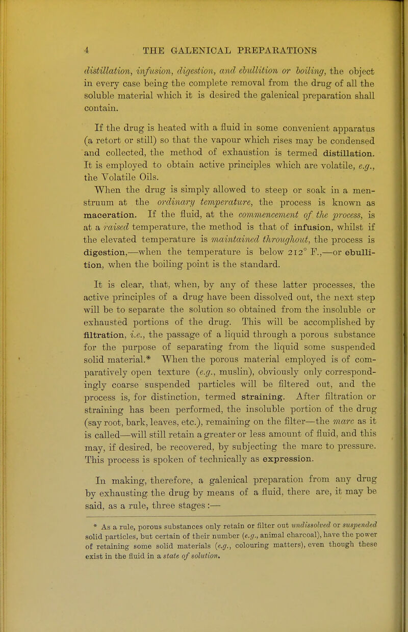 distillation, infusion, digestion, and ebullition or boiling, the object in every case being the complete removal from the drug of all the soluble material which it is desired the galenical preparation shall contain. If the drug is heated with a fluid in some convenient apparatus (a retort or still) so that the vapour which rises may be condensed and collected, the method of exhaustion is termed distillation. It is employed to obtain active principles which are volatile, e.g., the Volatile Oils. When the drug is simply allowed to steep or soak in a men- struum at the ordinary temperature, the process is known as maceration. If the fluid, at the commencement of tlie process, is at a raised temperature, the method is that of infusion, whilst if the elevated temperature is maintained throughout, the process is digestion,—when the temperature is below 212° F.,—or ebulli- tion, when the boiling point is the standard. It is clear, that, when, by any of these latter processes, the active principles of a drug have been dissolved out, the next step will be to separate the solution so obtained from the insoluble or exhausted portions of the drug. This will be accomplished by filtration, i.e., the passage of a liquid through a porous substance for the purpose of separating from the liquid some suspended solid material.* When the porous material employed is of com- paratively open texture (e.g., muslin), obviously only correspond- ingly coarse suspended particles will be filtered out, and the process is, for distinction, termed straining. After filtration or straining has been performed, the insoluble portion of the drug (say root, bark, leaves, etc.), remaining on the filter—the marc as it is called—will still retain a greater or less amount of fluid, and this may, if desired, be recovered, by subjecting the marc to pressure. This process is spoken of technically as expression. In making, therefore, a galenical preparation from any drug by exhausting the drug by means of a fluid, there are, it may be said, as a rule, three stages :— * As a rule, porous substances only retain or filter out undissolved or suspended solid particles, but certain of their number (e.g., animal charcoal), have the power of retaining some solid materials (e.g., colouring matters), even though these exist in the fluid in a state of solution.