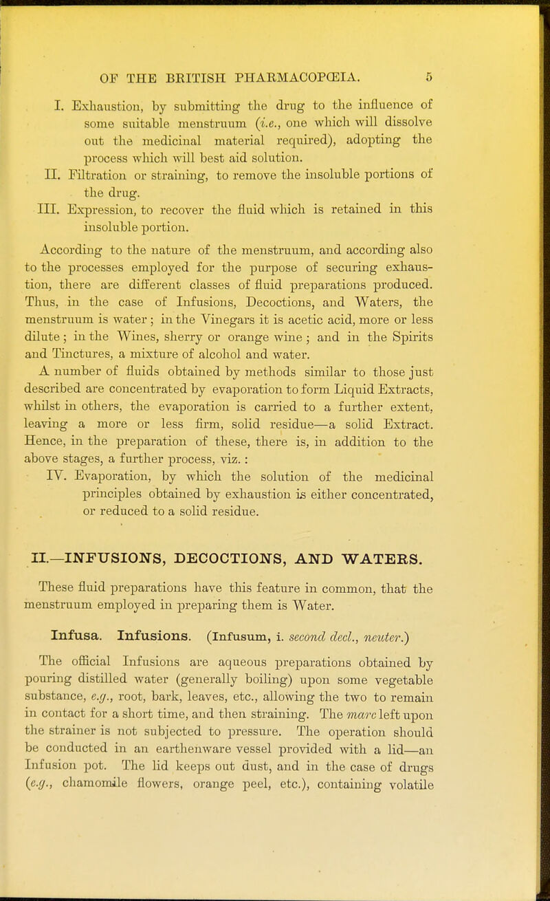 I. Exhaustion, by submitting the drug to the influence of some suitable menstruum (i.e., one which will dissolve out the medicinal material required), adopting the process which will best aid solution. II. Filtration or straining, to remove the insoluble portions of the drug. III. Expression, to recover the fluid which is retained in this insoluble portion. According to the nature of the menstruum, and according also to the processes employed for the purpose of securing exhaus- tion, there are different classes of fluid preparations produced. Thus, in the case of Infusions, Decoctions, and Waters, the menstruum is water ; in the Vinegars it is acetic acid, more or less dilute; in the Wines, sherry or orange wine; and in the Spirits and Tinctures, a mixture of alcohol and water. A number of fluids obtained by methods similar to those just described are concentrated by evaporation to form Liquid Extracts, whilst in others, the evaporation is carried to a further extent, leaving a more or less firm, solid residue—a solid Extract. Hence, in the preparation of these, there is, in addition to the above stages, a further process, viz. : IV. Evaporation, by which the solution of the medicinal principles obtained by exhaustion is either concentrated, or reduced to a solid residue. II.—INFUSIONS, DECOCTIONS, AND WATERS. These fluid preparations have this feature in common, that the menstruum employed in preparing them is Water. Infusa. Infusions. (Infusum, i. second dccl., neuter.) The official Infusions are aqueous preparations obtained by pouring distilled water (generally boiling) upon some vegetable substance, e.rj., root, bark, leaves, etc., allowing the two to remain in contact for a short time, and then straining. The marc left upon the strainer is not subjected to pressure. The operation should be conducted in an earthenware vessel provided with a lid—an Infusion pot. The lid keeps out dust, and in the case of drugs {e.g., chamomile flowers, orange peel, etc.), containing volatile