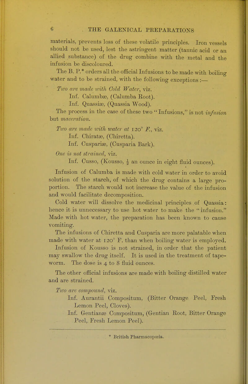 (i materials, prevents loss of these volatile principles. Iron vessels should not be used, lest the astringent matter (tannic acid or an allied substance) of the drug combine with the metal and the infusion be discoloured. The B. P.* orders all the official Infusions to be made with boiling water and to be strained, with the following exceptions : Two are made with Cold Water, viz. Inf. Calmnbae, (Calumba Eoot). . Inf. Quassiaa, (Quassia Wood). The process in the case of these two  Infusions, is not infusion but maceration. Two are made with water at 1200 F., viz. Inf. Chiratse, (Ohiretta). Inf. Cuspariae, (Cusparia Bark). One is not strained, viz. Inf. Cusso, (Kousso, | an ounce in eight fluid ounces). Infusion of Calumba is made with cold water in order to avoid solution of the starch, of which the drug contains a large pro- portion. The starch would not increase the value of the infusion and would facilitate decomposition. Cold water will dissolve the medicinal principles of Quassia: hence it is unnecessary to use hot water to make the  infusion. Made with hot water, the preparation has been known to cause vomiting. The infusions of Chiretta and Cusparia are more palatable when made with water at 1200 F. than when boiling water is employed. Infusion of Kousso is not strained, in order that the patient may swallow the drug itself. It is used in the treatment of tape- worm. The dose is 4 to 8 fluid ounces. The other official infusions are made with boiling distilled water and are strained. Two are compound, viz. Inf. Anrantii Composition, (Bitter Orange Peel, Fresh Lemon Peel, Cloves). Inf. Gentiange Compositum, (Gentian Root, Bitter Orange Peel, Fresh Lemon Peel). * British Pharmacopoeia.