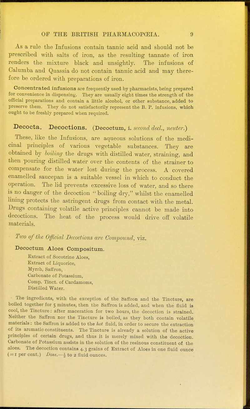 As a rule the Infusions contain tannic acid and should not be prescribed with salts of iron, as the resulting tannate of iron renders the mixture black and unsightly. The infusions of Calumba and Quassia do not contain tannic acid and may there- fore be ordered with preparations of iron. Concentrated infusions are frequently used by pharmacists, being prepared for convenience in dispensing-. They are usually eight times the strength of the official preparations and contain a little alcohol, or other substance, added to preserve them. They do not satisfactorily represent the B. P. infusions, which ought to be freshly prepared when required. Decocta. Decoctions. (Decoctum, i. second decl, neuter.) These, like the Infusions, are aqueous solutions of the medi- cinal principles of various vegetable substances. They are obtained by boiling the drugs with distilled water, straining, and then pouring distilled water over the contents of the strainer to compensate for the water lost during the process. A covered enamelled saucepan is a suitable vessel in which to conduct the operation. The lid prevents excessive loss of water, and so there is no danger of the decoction  boiling dry, whilst the enamelled lining protects the astringent drugs from contact with the metal. Drugs containing volatile active principles cannot be made into decoctions. The heat of the process would drive off volatile materials. Two of the Officicd Decoctions are Compound, viz. Decoctum Aloes Compositum. Extract of Socotrine Aloes, Extract of Liquorice, Myrrh, Saffron, Carbonate of Potassium, Comp. Tinct. of Cardamoms, Distilled Water. The ingredients, with the exception of the Saffron and the Tincture, are boiled together for 5 minutes, then the Saffron is added, and when the fluid is cool, the Tincture: after maceration for two hours, the decoction is strained. Neither the Saffron nor the Tincture is boiled, as they both contain volatile materials : the Saffron is added to the hot fluid, in order to secure the extraction of its aromatic constituents. The Tincture is already a solution of the active principles of certain drugs, and thus it is merely mixed with the decoction. Carbonate of Potassium assists in the solution of the resinous constituent of the aloes. The decoction contains 4.3 grains of Extract of Aloes in one fluid ounce