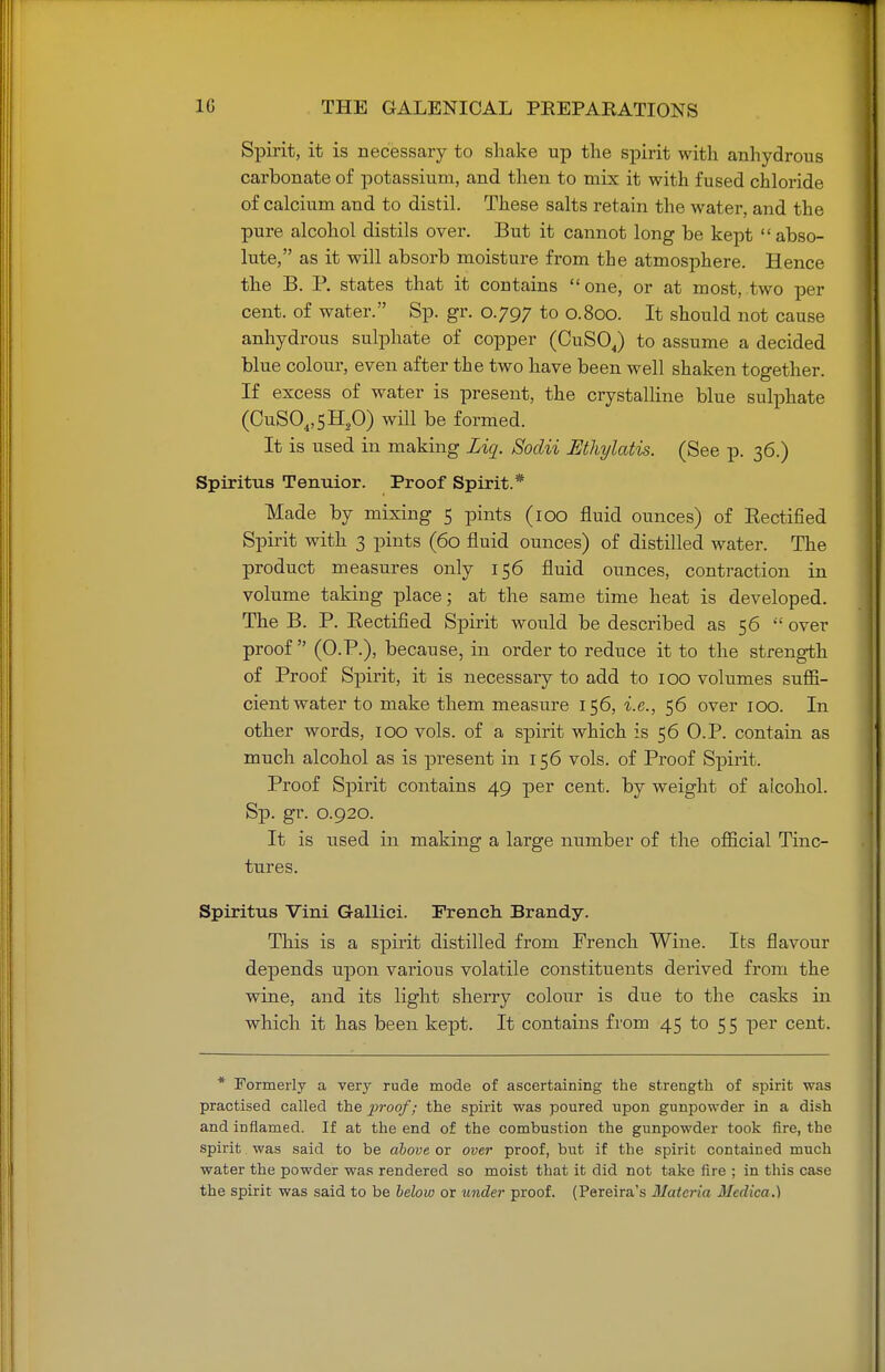 Spirit, it is necessary to shake up the spirit with anhydrous carbonate of potassium, and then to mix it with fused chloride of calcium and to distil. These salts retain the water, and the pure alcohol distils over. But it cannot long be kept abso- lute, as it will absorb moisture from the atmosphere. Hence the B. P. states that it contains one, or at most, two per cent, of water. Sp. gr. 0.797 to 0.800. It should not cause anhydrous sulphate of copper (CuSOJ to assume a decided blue colour, even after the two have been well shaken together. If excess of water is present, the crystalline blue sulphate (CuS04,5H,0) will be formed. It is used in making Ziq. Sodii Mhylatis. (See p. 36.) Spiritus Tenuior. Proof Spirit.* Made by mixing 5 pints (100 fluid ounces) of Rectified Spirit with 3 pints (60 fluid ounces) of distilled water. The product measures only 156 fluid ounces, contraction in volume taking place; at the same time heat is developed. The B. P. Rectified Spirit would be described as 56  over proof  (O.P.), because, in order to reduce it to the strength of Proof Spirit, it is necessary to add to 100 volumes suffi- cient water to make them measure 156, i.e., 56 over 100. In other words, 100 vols, of a spirit which is 56 O.P. contain as much alcohol as is present in 156 vols, of Proof Spirit. Proof Spirit contains 49 per cent, by weight of alcohol. Sp. gr. 0.920. It is used in making a large number of the official Tinc- tures. Spiritus Vini Gallici. French Brandy. This is a spirit distilled from French Wine. Its flavour depends upon various volatile constituents derived from the wine, and its light sherry colour is due to the casks in which it has been kept. It contains from 45 to 55 per cent. * Formerly a very rude mode of ascertaining the strength of spirit was practised called the 2}roof! the spirit was poured upon gunpowder in a dish and inflamed. If at the end of the combustion the gunpowder took fire, the spirit was said to be above or over proof, but if the spirit contained much water the powder was rendered so moist that it did not take fire ; in this case the spirit was said to be below or under proof. (Pereira's Materia Medica.)