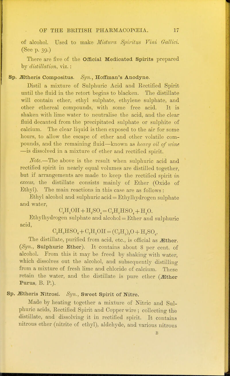 of alcohol. Used to make Mistura Spiritus Vini Gallici. (See p. 39.) There are five of the Official Medicated Spirits prepared by distillation, viz.: Sp. iEtheris Compositus. Syn., Hoffman's Anodyne. Distil a mixture of Sulphuric Acid and Rectified Spirit until the fluid in the retort begins to blacken. The distillate will contain ether, ethyl sulphate, ethylene sulphate, and other ethereal compounds, with some free acid. It is shaken with lime water to neutralise the acid, and the clear fluid decanted from the precipitated sulphate or sulphite of calcium. The clear liquid is then exposed to the air for some hours, to allow the escape of ether and other volatile com- pounds, and the remaining fluid—known as heavy oil of wine —is dissolved in a mixture of ether and rectified spirit. Note.—The above is the result when sulphuric acid and rectified spirit in nearly equal volumes are distilled together, but if arrangements are made to keep the rectified spirit in excess, the distillate consists mainly of Ether (Oxide of Ethyl). The main reactions in this case are as follows : Ethyl alcohol and sulphuric acid = Ethylhydrogen sulphate and water, 02H5OH + H2S04 = C2H5HS04 + H20. Ethylhydrogen sulphate and alcohol = Ether and sulphuric acid, C2H5HS04 + C2H5OH = (02H5)2O + H2S04, The distillate, purified from acid, etc., is official as either. (Syn., Sulphuric Ether). It contains about 8 per cent, of alcohol. From this it may be freed by shaking with water, which dissolves out the alcohol, and subsequently distilling from a mixture of fresh lime and chloride of calcium. These retain the water, and the distillate is pure ether (JEther Purus, B. P.). Sp. Athens Nitrosi. Syn., Sweet Spirit of Nitre. Made by heating together a mixture of Nitric and Sul- phuric acids, Rectified Spirit and Copper wire ; collecting the distillate, and dissolving it in rectified spirit. It contains nitrous ether (nitrite of ethyl), aldehyde, and various nitrous B