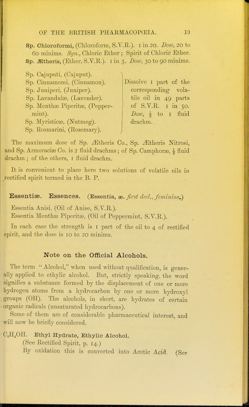 Sp. Chloroformi, (Chloroform, S. V.R.). I in 20. Dose, 20 to 60 minims. Si/n., Chloric Ether ; Spirit of Chloric Ether. Sp. JEtheris, (Ether, S.V.R.). I in 3. Dose, 30 to 90 minims. Sp. Cajuputi, (Cajuput). Sp. Cinnamomi, (Cinnamon). Sp. Juniperi, (Juniper). Sp. Lavandula, (Lavender). Sp. Menthse Piperitse, (Pepper- mint). Sp. Myristica3, (Nutmeg). Sp. Rosmarini, (Rosemary). Dissolve 1 part of the corresponding vola- tile oil in 49 parts of S.V.R. 1 in 50. Dose, I to 1 fluid drachm. ) The maximum dose of Sp. .ZEtheris Co., Sp. ^theris Nitrosi, and Sp. Armoraciae Co. is 2 fluid drachms; of Sp. Camphor®, \ fluid drachm ; of the others, 1 fluid drachm. It is convenient to place here two solutions of volatile oils in rectified spirit termed in the B. P. Essentiae. Essences. (Essentia, as. first clecl., feminine.) Essentia Anisi, (Oil of Anise, S.V.R.). Essentia Mentha Piperitse, (Oil of Peppermint, S.V.R.). In each case the strength is I part of the oil to 4 of rectified spirit, and the dose is 10 to 20 minims. Note on the Official Alcohols. The term  Alcohol, when used without qualification, is gener- ally applied to ethylic alcohol. But, strictly speaking, the word signifies a substance formed by the displacement of one or more hydrogen atoms from a hydrocarbon by one or more hydroxyl groups (OH). The alcohols, in short, are hydrates of certain organic radicals (unsaturated hydrocarbons). Some of them are of considerable pharmaceutical interest, and will now be briefly considered. C„HsOH. Ethyl Hydrate, Ethylic Alcohol. (See Rectified Spirit, p. 14.) By oxidation this is converted into Acetic Acid. (See