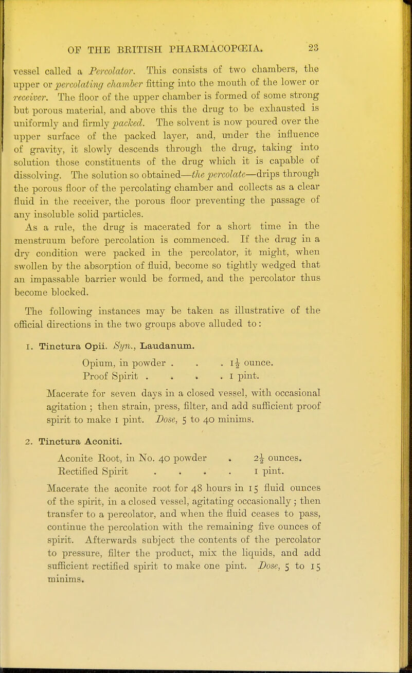 vessel called a Percolator. This consists of two chambers, the upper or percolating chamber fitting into the mouth of the lower or receiver. The floor of the upper chamber is formed of some strong but porous material, and above this the drug to be exhausted is uniformly and firmly packed. The solvent is now poured over the upper surface of the packed layer, and, under the influence of gravity, it slowly descends through the drug, taking into solution those constituents of the drug which it is capable of dissolving. The solution so obtained—the percolate—drips through the porous floor of the percolating chamber and collects as a clear fluid in the receiver, the porous floor preventing the passage of any insoluble solid particles. As a rule, the drug is macerated for a short time in the menstruum before percolation is commenced. If the drug in a diy condition were packed in the percolator, it might, when swollen by the absorption of fluid, become so tightly wedged that an impassable barrier would be formed, and the percolator thus become blocked. The following instances may be taken as illustrative of the official directions in the two groups above alluded to: 1. Tinctura Opii. Syn., Laudanum. Opium, in powder . . . i^- ounce. Proof Spirit . . . .1 pint. Macerate for seven days in a closed vessel, with occasional agitation ; then strain, press, filter, and add sufficient proof spirit to make I pint. Dose, 5 to 40 minims. 2. Tinctura Aconiti. Aconite Eoot, in No. 40 powder . 2\ ounces. Eectified Spirit 1 pint. Macerate the aconite root for 48 hours in 15 fluid ounces of the spirit, in a closed vessel, agitating occasionally; then transfer to a percolator, and when the fluid ceases to pass, continue the percolation with the remaining five ounces of spirit. Afterwards subject the contents of the percolator to pressure, filter the product, mix the liquids, and add sufficient rectified spirit to make one pint. Dose, 5 to 15 minims.