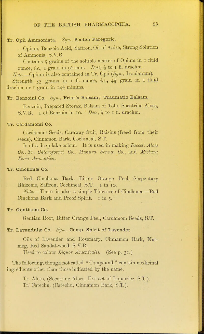 Tr. Opii Ammoniata. Syn., Scotch Paregoric. Opium, Benzoic Acid, Saffron, Oil of Anise, Strong Solution of Ammonia, S.V.R. Contains 5 grains of the soluble matter of Opium in I fluid ounce, i.e., I grain in 96 min. Dose, ± to I fl. drachm. Note.—Opium is also contained in Tr. Opii {Syn., Laudanum). Strength 33 grains in 1 fl. ounce, i.e., 4^ grain in I fluid drachm, or 1 grain in I4§ minims. Tr. Benzoini Co. Syn., Friar's Balsam; Traumatic Balsam. Benzoin, Prepared Storax, Balsam of Tolu, Socotrine Aloes, S.V.R. I of Benzoin in 10. Dose, 1 to 1 fl. drachm. Tr. Cardamomi Co. Cardamom Seeds, Caraway fruit, Raisins (freed from their seeds), Cinnamon Bark, Cochineal, S.T. Is of a deep lake colour. It is used in making Decoct. Aloes Co., Tr. Chloroformi Co., Mistura Scnnce Co., and Mistura Ferri Aromatica. Tr. Cinchonse Co. Red Cinchona Bark, Bitter Orange Peel, Serpentary Rhizome, Saffron, Cochineal, S.T. 1 in 10. Note.—There is also a simple Tincture of Cinchona.—Red Cinchona Bark and Proof Spirit. 1 in 5. Tr. Gentianse Co. Gentian Root. Bitter Orange Peel, Cardamom Seeds, S.T. Tr. Lavandulae Co. Syn., Comp. Spirit of Lavender. Oils of Lavender and Rosemary, Cinnamon Bark, Nut- meg, Red Sandal-wood, S.V.R. Used to colour Liquor Arscnicalis. (See p. 31.) The following, though not called  Compound, contain medicinal ingredients other than those indicated by the name. Tr. Aloes, (Socotrine Aloes, Extract of Liquorice, S.T.). Tr.' Catechu, (Catechu, Cinnamon Bark, S.T.).