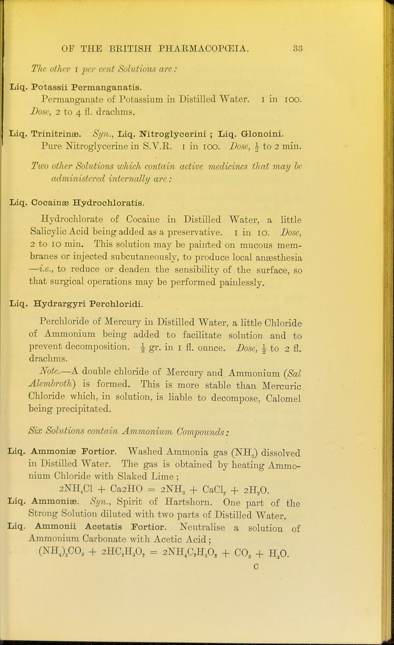 The other I per cent Solutions arc : Liq. Potassii Permanganatis. Permanganate of Potassium in Distilled Water. I in 100. Dose, 2 to 4 fl. drachms. Liq. Trinitrinse. Syn., Liq. Nitroglycerin! ; Liq. Glonoini. Pure Nitroglycerine in S. V.R. I in ioo. Dose, h to 2 min. Two other Solutions which contain active medicines that may he administered internally arc: Liq. Cocainae Hydrochloratis. Hydrochlorate of Cocaine in Distilled Water, a little Salicylic Acid being added as a preservative. I in io. Dose, 2 to io min. This solution may be painted on mucous mem- branes or injected subcutaneously, to produce local anaesthesia —i.e., to reduce or deaden the sensibility of the surface, so that surgical operations may be performed painlessly. Liq. Hydrargyri Perchloridi. Perchloride of Mercury in Distilled Water, a little Chloride of Ammonium being added to facilitate solution and to prevent decomposition, £ gr. in i fl. ounce. Dose, £ to 2 fl. drachms. Note.—A double chloride of Mercury and Ammonium (Sal Alcmbroth) is formed. This is more stable than Mercuric Chloride which, in solution, is liable to decompose, Calomel being precipitated. Six Solutions contain Ammonium Compounds: Liq. Ammonise Fortior. Washed Ammonia gas (NH3) dissolved in Distilled Water. The gas is obtained by heating Ammo- nium Chloride with Slaked Lime ; 2NH.C1 + Ca2H0 = 2NH3 + CaCl2 + 2H20. Liq. Ammoniae. Syn., Spirit of Hartshorn. One part of the Strong Solution diluted with two parts of Distilled Water. Liq. Ammonii Acetatis Fortior. Neutralise a solution of Ammonium Carbonate with Acetic Acid ; (NH4)2C03 + 2HC2H302 = 2NH4CSHA + CO, + H30.