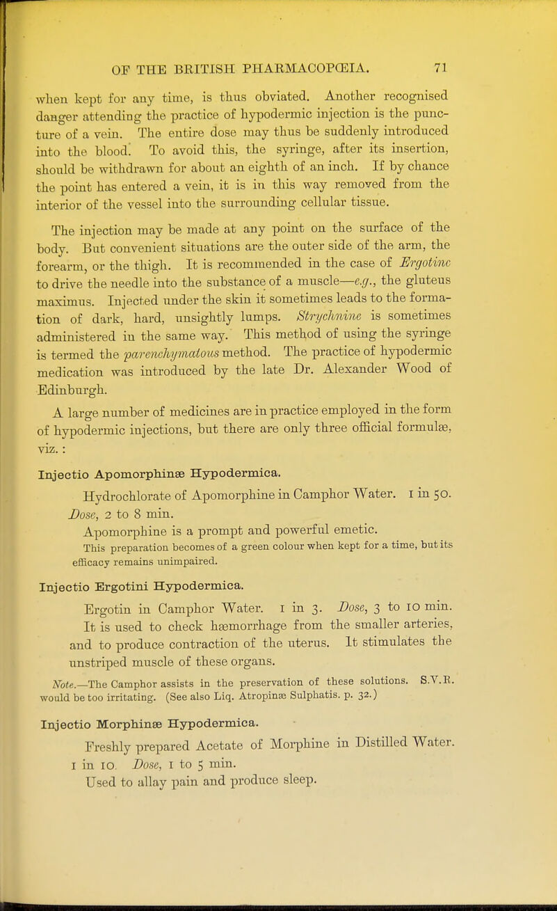 when kept for any time, is thus obviated. Another recognised danger attending the practice of hypodermic injection is the punc- ture of a vein. The entire dose may thus be suddenly introduced into the blood! To avoid this, the syringe, after its insertion, should be withdrawn for about an eighth of an inch. If by chance the point has entered a vein, it is in this way removed from the interior of the vessel into the surrounding cellular tissue. The injection may be made at any point on the surface of the body. But convenient situations are the outer side of the arm, the forearm, or the thigh. It is recommended in the case of Ergotinc to drive the needle into the substance of a muscle—e.g., the gluteus maximus. Injected under the skin it sometimes leads to the forma- tion of dark, hard, unsightly lumps. Strychnine is sometimes administered in the same way. This method of using the syringe is termed the parenchymatous method. The practice of hypodermic medication was introduced by the late Dr. Alexander Wood of Edinburgh. A large number of medicines are in practice employed in the form of hypodermic injections, but there are only three official formulas, viz.: Injectio Apomorphinse Hypodermica. Hydrochlorate of Apomorphine in Camphor Water. I in 50. Dose, 2 to 8 min. Apomorphine is a prompt and powerful emetic. This preparation becomes of a green colour when kept for a time, but its efficacy remains unimpaired. Injectio Ergotini Hypodermica. Ergotin in Camphor Water. I in 3. Dose, 3 to 10 min. It is used to check haemorrhage from the smaller arteries, and to produce contraction of the uterus. It stimulates the unstriped muscle of these organs. Note.—The Camphor assists in the preservation of these solutions. S.V.E. would be too irritating. (See also Liq. Atrophias Sulphatis. p. 32.) Injectio Morphinse Hypodermica. Freshly prepared Acetate of Morphine in Distilled Water. 1 in 10. Dose, I to 5 min. Used to allay pain and produce sleep.