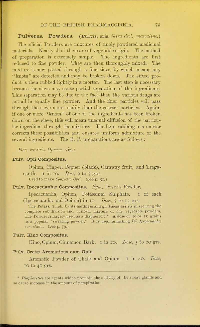 Pulveres. Powders. (Pulvis, eris. third decl., masculine.) The official Powders are mixtures of finely powdered medicinal materials. Nearly all of tliem are of vegetable origin. The method of preparation is extremely simple. The ingredients are first reduced to fine powder. They are then thoroughly mixed. The mixture is now passed through a fine sieve, by which means any knots are detected and may be broken down. The sifted pro- duct is then rubbed lightly in a mortar. The last step is necessary because the sieve may cause partial separation of the ingredients. This separation may be due to the fact that the various drugs are not all in equally fine powder. And the finer particles will pass through the sieve more readily than the coarser particles. Again, if one or more  knots  of one of the ingredients has been broken down on the sieve, this will mean unequal diffusion of the particu- lar ingredient through the mixture. The light rubbing in a mortar corrects these possibilities and ensures uniform admixture of the several ingredients. The B. P. preparations are as follows : Four contain Opium, viz.: Pulv. Opii Compositus. Opium, Ginger, Pepper (black), Caraway fruit, and Traga- canth. i in 10. Dose, 2 to 5 grs. Used to make Confectio Opii. (Seep. 51.) Pulv. Ipecacuanhse Compositus. Syn., Dover's Powder. Ipecacuanha, Opium, Potassium Sulphate. I of each (Ipecacuanha and Opium) in 10. Dose, _$ to 15 grs. The Potass. Sulph. by its hardness and grittiness assists in securing the complete sub-division and uniform mixture of the vegetable powders. The Powder is largely used as a diaphoretic* A dose of 10 or 15 grains is a popular sweating powder. It is used in making PH. Ipecacuanhas cum Scilla. (See p. 79.) Pulv. Kino Compositus. Kino, Opium, Cinnamon Bark. 1 in 20. Dose, 5 to 20 grs. Pulv. Cretse Aromaticus cum Opio. Aromatic Powder of Chalk and Opium. 1 in 40. Dose, 10 to 40 grs. * Diaphoretics are agents which promote the activity of the sweat glands and so cause increase in the amount of perspiration.