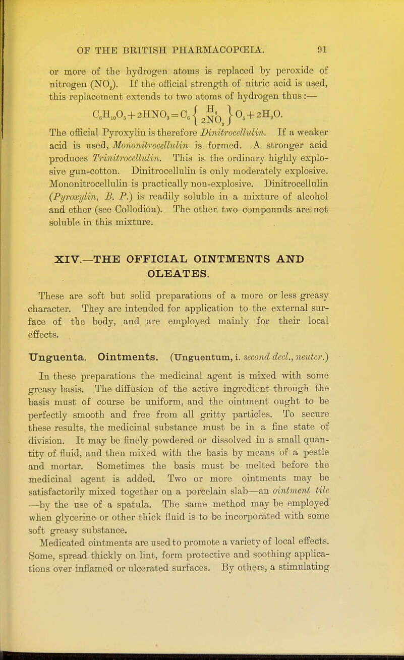 or more of the hydrogen atoms is replaced by peroxide of nitrogen (NOa). If the official strength of nitric acid is used, this replacement extends to two atoms of hydrogen thus :— O6H10O5 + 2HNO3 = C61 Jffc 108 + 2H20. The official Pyroxylin is therefore Dinitrocellulin. If a weaker acid is used, Mononitrocellulin is formed. A stronger acid produces Trinitrocellulin. This is the ordinary highly explo- sive gun-cotton. Dinitrocellulin is only moderately explosive. Mononitrocellulin is practically non-explosive. Dinitrocellulin (Pyroxylin, B. P.) is readily soluble in a mixture of alcohol and ether (see Collodion). The other two compounds are not soluble in this mixture. XIV.—THE OFFICIAL OINTMENTS AND OLEATES. These are soft but solid preparations of a more or less greasy character. They are intended for application to the external sur- face of the body, and are employed mainly for their local effects. TJnguenta. Ointments. (Unguentum, i. second decl., neuter.) In these preparations the medicinal agent is mixed with some greasy basis. The diffusion of the active ingredient through the basis must of course be uniform, and the ointment ought to be perfectly smooth and free from all gritty particles. To secure these results, the medicinal substance must be in a fine state of division. It may be finely powdered or dissolved in a small quan- tity of fluid, and then mixed with the basis by means of a pestle and mortar. Sometimes the basis must be melted before the medicinal agent is added. Two or more ointments may be satisfactorily mixed together on a porcelain slab—an ointment tile —by the use of a spatula. The same method may be employed when glycerine or other thick fluid is to be incorporated with some soft greasy substance. Medicated ointments are used to promote a variety of local effects. Some, spread thickly on lint, form protective and soothing applica- tions over inflamed or ulcerated surfaces. By others, a stimulating