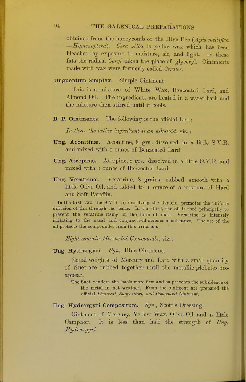 obtained from the honeycomb of the Hive Bee (Apis mcllifica —Hymenoptcra). Cera Alba is yellow wax which has been bleached by exposure to moisture, air, and light. In these fats the radical Ceryl taken the place of glyceryl. Ointments made with wax were formerly called Cerates. Unguentum Simplex. Simple Ointment. This is a mixture of White Wax, Benzoated Lard, and Almond Oil. The ingredients are heated in a water bath and the mixture then stirred until it cools. B. P. Ointments. The followiug is the official List: In three the active ingredient is an alkaloid, viz.: Ung. Aeonitinae. Aconitine, 8 grs., dissolved in a little S.V.B. and mixed with i ounce of Benzoated Lard. TTng. Atropinse. Atropine, 8 grs., dissolved in a little S.V.B. and mixed with I ounce of Benzoated Lard. Ung. Veratrinse. Veratrine, 8 grains, rubbed smooth with a little Olive Oil, and added to i ounce of a mixture of Hard and Soft Paraffin. In the first two, the S.V.E. by dissolving the alkaloid promotes the uniform diffusion of this through the basis. In the third, the oil is used principally to prevent the veratrine rising in the form of dust. Veratrine is intensely irritating to the nasal and conjunctival mucous membranes. The use of the oil protects the compounder from this irritation. Eight contain Mercurial Compounds, viz. : Ung. Hydrargyri. Syn., Blue Ointment. Equal weights of Mercury and Lard with a small quantity of Suet are rubbed together until the metallic globules dis- appear. The Suet renders the basis more firm and so prevents the subsidence of the metal in hot weather. From the ointment are prepared the official Liniment, Suppository, and Compound Ointment. Ung. Hydrargyri Compositum. Syn., Scott's Dressing. Ointment of Mercury, Yellow Wax, Olive Oil and a little Camphor. It is less than half the strength of Ung. Hydrargyri.