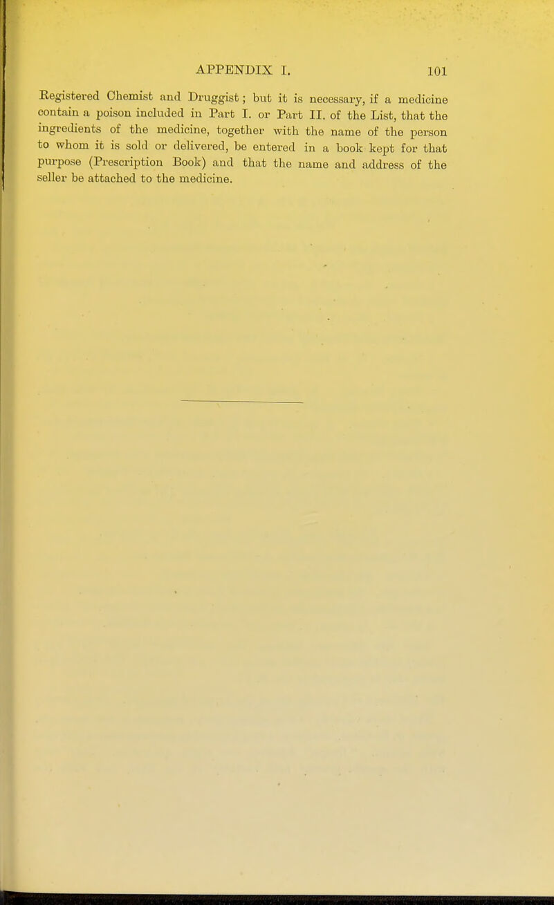 Registered Chemist and Druggist; but it is necessary, if a medicine contain a poison included in Part I. or Part II. of the List, that the ingredients of the medicine, together with the name of the person to whom it is sold or delivered, be entered in a book kept for that purpose (Prescription Book) and that the name and address of the seller be attached to the medicine.