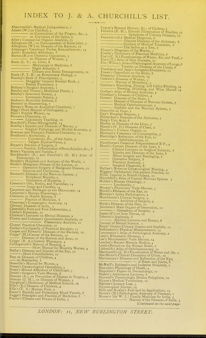 INDEX TO J. & A. CHURCHILL'S LIST. Abercrombie's Medical Jurisprudence, 2 Adams (W.) on Clubfoot, 9 on Contractions of the Fingers, &c, 9 on Curvature of the Spine, 9 Allen's Commercial Organic Analysis, 13 Allingham (H.) on Derangements of Knee-joint, 9 Allingham (W.) on Diseases of the Rectum, 12 Armatage's Veterinary Pocket Remembrancer, 14 Auld's Bronchial Affections, 6 Barnes (R.) on Obstetric Operations, 3 on Diseases of Women, 3 Beale (L. S.) on Liver, 6 Microscope in Medicine, 6 Slight Ailments, 6 Urinary and Renal Derangements, 12 Beale (P. T. B.) on Elementary Biology, 2 Beasley's Book of Prescriptions, 5 ■ Druggists' General Receipt Book, 5 Pocket Formulary, 5 Bellamy's Surgical Anatomy, 1 Bentley and Trimen's Medicinal Plants, 5 Bentley's Structural Botany, 5 Systematic Botany, 5 Berkart's Bronchial Asthma, 6 Bernard on Stammering, 7 Bernay's Notes on Analytical Chemistry, 1 Bigg's Short Manual of Orthopaedy, 9 Blair's Potable Waters, 14 Bloxam's Chemistry, 12 ■ Laboratory Teaching, 12 Bousfield's Photo-Micrography, 74 Bowlby's Injuries and Diseases of Nerves, 9 Surgical Pathology and Morbid Anatomy, 9 Bowman and Bloxam's Practical Chemistry, 13 Brodhurst's Anchylosis, p Curvatures, &c, of the Spine, 9 Talipes Equino-Varus, 9 Bryant's Practice of Surgery, 8 —; Tension, Inflammation ofBone,Injuries,&c, 8 Buist's Vaccinia and Variola, 7 Burckhardt's (E.) and Femvick's (E. H.) Atlas of Cystoscopy, 11 Burdett's Hospitals and Asylums of the World, 2 Butlin's Malignant Disease of the Larynx, 11 Operative Surgery of Malignant Disease, 11 Sarcoma and Carcinoma, 11 Buzzard's Diseases of the Nervous System, 7 Peripheral Neuritis, 7 Simulation of Hysteria, 7 Cameron's Oils, Resins, and Varnishes, 14 Soaps and Candle's, 14 Carpenter and Dallinger on the Microscope, 14 Carpenter's Human Physiology, 2 Charteris on Health Resorts, 8 Practice of Medicine, 6 Chauveau's Comparative Anatomy, 14 Chevers' Diseases of India, 5 Churchill's Face and Foot Deformities, 9 Clarke's Eyestrain, 10 Clouston's Lectures on Mental Diseases, 2 Clowes and Coleman's Quantitative Analysis, 12 ~ Elementary Analysis, 12 Clowes' Practical Chemistry, 12 Cooley's Cyclopaedia of Practical Receipts, 13 Cooper and Edwards' Diseases of the Rectum, 12 Cripps' (H.) Cancer of the Rectum, 12 Diseases of the Rectum and Anus, 12 Cnpps' (R. A.) Galenic Pharmacy, 4 Cullingworth's Manual of Nursing, 4 — Short Manual for Monthly Nurses, 4 Dalby s Diseases and Injuries of the Ear, 10 Short Contributions, 10 Day on Diseases of Children, 4 on Headaches. 8 Domville's Manual for Nurses, 4 Doran's Gynaecological Operations, 3 Down's Mental Affections of Childhood, 3 Druitt's Surgeon's Vade-Mecum, 8 Duncan (A.), on Prevention of Disease in Tropics, 5 Duncan (J. M.), on Diseases of Women, 3 Dunglison's Dictionary of Medical Science, 12 Ellis's (E.) Diseases of Children, 4 Ellis's (T. S.) Human Foot, 9 Ewart's Bronchi and Pulmonary Blood Vessels, 6 Fagge's Principles and Practice of Medicine, 6 Fayrer's Climate and Fevers of India, 5 I'ayrer's Natural History, &c, of Cholera, 5 Fenwick (E. H.), Electric Illumination of Bladder, 11 ~ . , , .„ , „ Symptoms of Urinary Diseases, n Fenwick s (S.) Medical Diagnosis, 6 Obscure Diseases of the Abdomen, 6 Outlines of Medical Treatment, 6 ~ The Saliva as a Test, 6 Flower's Diagrams of the Nerves, r Fowler's Dictionary of Practical Medicine, 6 Eox',s fc\B;) Ex??ini*ti°ns of Water, Air, and Food, 2 t ox s (T.) Atlas of Skin Diseases, 10 Fox (Wilson), Atlas of Pathological Anatomy of Lungs, H Z ~—~ \ reatise on Diseases of the Lungs, 6 ^rankland and Japp's Inorganic Chemistry, 13 *raser s Operations on the Brain, 8 Fresenius' Chemical Analysis, 13 Galabin's Diseases of Women. 3 ~ Manual of Midwifery, 3 Gardner's Bleaching, Dyeing, and Calico Printing, 14 P .. , . rew'f> Distilling, and Wine Manuf. 14 Oodlee s Atlas of Human Anatomy, 1 Goodharfs Diseases of Children, 4 Gowers' Diseases of the Brain. 7 ™anual of D!seases of Nervous System 7 Medical Ophthalmoscopy, 7 — Syphilis and the Nervous System. 7 Granville on Gout, 7 Guy's Hospital Reports, 7 Habershon's Diseases of the Abdomen, 7 Haig s Uric Acid, 6 Harley on Diseases of the Liver, 7 Harris's (V. D.) Diseases of Chest, 6 Harrison's Urinary Organs, 12 Hartnett's Treatmen tof Consumption, 7 Hartndge's Refraction of the Eye, 10 Ophthalmoscope, 10 Hawthorne's Galenical Preparations of B P., 4 Heath's Certain Diseases of the Jaws, 8 Clinical Lectures on Surgical Subjects 8 Injuries and Diseases of the Jaws, 8 ' Minor Surgery and Bandaging, 8 Operative Surgery, 8 Practical Anatomy, 1 — Surgical Diagnosis, 8 Hellier's Notes on Gynaecological Nursing, 4 Higgens' Ophthalmic Out-patient Practice, 10 Hjlhs Leprosy in British Guiana, 10 Hirschfeld's Atlas of Central Nervous System 2 Holden's Human Osteology, 1 Landmarks, 1 Hooper's Physicians' Vade-Mecum, 5 Hovell's Diseases of the Ear, 10 Howden's Index Pathologicus, 2 Hutchinson's Clinical Surgery, 9 Archives of Surgery, g Hyde's Diseases of the Skin, 10 Jacobson's Male Organs of Generation, 12 Operations of Surgery, 9 James (P.) on Sore Throat, 10 Johnson's Asphyxia, 6 Medical Lectures and Essays, 6 Journal of Mental Science. 5 Keyes' Genito-Urinary Organs and Syphilis, 12 Kohlrausch's Physical Measurements, 14 Lancereaux's Atlas of Pathological Anatomy, 2 Lane's Rheumatic Diseases, 7 Lee's Microtomists' Vade Mecum, 14 Lescher's Recent Materia Medica, 4 Lewis (Bevan) on the Human Brain, 2 Liebreich's Atlas of Ophthalmoscopy, 10 Macdonald's (J. D.) Examination of Water and Air, 2 MacMunn's Clinical Chemistry of Urine, 12 Macnamara's Diseases and Refraction of the Eye, ; ; ; of Bones and Joints, 8 McNeill's Epidemics and Isolation Hospitals, 2 Malcolm's Physiology of Death, 4 Mapother's Papers on Dermatology, 10 Martin's Ambulance Lectures, 8 Maxwell's Terminologia Medica Polyglotta, 12 Mayne's Medical Vocabulary, 12 Mercier's Lunacy Law, 3 Microscopical Journal, 14 Mills and Rowan's Fuel and its Applications, 14 Moore's (N.) Pathological Anatomy of Diseases, 1 Moore's (Sir W. J.) Family Medicine for India, 5 Manual of the Diseases of India, 5 [Continued on tlic next page-