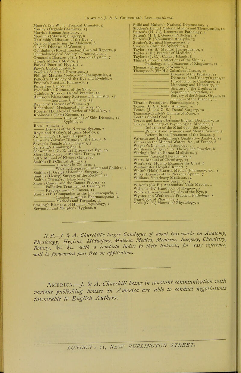Moure's (Sir W. J.) Tropical Climates, 5 Morley's Organic Chemistry, 13 Morris's Human Anatomy, 1 Moullin's (Mansell) Surgery, 8 Nettleship's Diseases of the Eye, 9 Ogle on Puncturing the Abdomen, 8 Oliver's Diseases of Women, 3 Ophthalmic (Royal London) Hospital Reports, 9 Ophthalmological Society's Transactions, 9 Ormerod's Diseases of the Nervous System, 7 Owen's Materia Medica, 4 Parkes' Practical Hygiene, 2 Pavy's Carbohydrates, 6 Pereira's Selecta e Prescriptis. i Phillips' Materia Medica and Therapeutics, 4 Pollock's Histology of the Eye and Eyelids, 9 Proctor's Practical Pharmacy, 4 Purcell on Cancer, 11 Pye-Smith's Diseases of the Skin, 11 Quinby's Notes on Dental Practice, 10 Ramsay's Elementary Systematic Chemistry, 13 Inorganic Chemistry, 13 Reynolds' Diseases of Women, 3 Richardson's Mechanical Dentistry, 10 Roberts' (D. Lloyd) Practice of Midwifery, 3 Robinson's (Tom) Eczema, 11 Illustrations of Skin Diseases, 11 Syphilis, 11 Ross's Aphasia, 7 Diseases of the Nervous System, 7 Royle and Harley's Materia Medica, 5 St. Thomas's Hospital Reports, 7 Sansom's Valvular Disease of the Heart, 6 Savage's Female Pelvic Organs, 3 Schetelig's Homburg-Spa, 8 Schweinitz's (G. E. de) Diseases of Eye, 10 Short Dictionary of Medical Terms, 12 Silk's Manual of Nitrous Oxide, 10 Smith's (E.) Clinical Studies, 4 Diseases in Children, 4 Wasting Diseasesof Infants and Children,4 Smith's (J. Greig) Abdominal Surgery, 3 Smith's (Henry) Surgery of the Rectum, 12 Smith's (Priestley) Glaucoma, 10 Snow's Cancer and the Cancer Process, 11 Palliative Treatment of Cancer, 11 Reappearance of Cancer, 11 Squire's (P.) Companion to the Pharmacopoeia, 4 London Hospitals Pharmacopoeias, 4 Methods and Formulse, 14 Starling's Elements of Human Physiology, 2 Stevenson and Murphy's Hygiene, 2 Stille and March's National Dispensatory, 5 Stocken'sDental Materia Medica and Theiapcutics, 10 Sutton's (H. G.)i Lectures on Pathology, 1 Sutton's (J. B.)> General Pathology, jf Sutton's (f\) Volumetric Analysis, 13 j Swaine's Surgical Emergencies, 8 I Swayne's Obstetric Aphorisms, 3 Taylor's (A. S.) Medical Jurisprudence, 2 I Taylor s (F.) Practice of Medicine, 6 I Taylor's (J. C), Canary Islands, 8 _ . Thin's Cancerous Affections of the Skin, 11 Pathology and Treatment of Ringworm, 11 Thomas's Diseases of Women, 3 Thompson's (Sir H.) Calculous Disease, 11 Diseases of the Prostate, 11 Diseases of theUrinaryOrgans,i 1 Introduction to Catalogue, 11 Lithotomy and Lithotnty, 11 Stricture of the Urethra, 11 Suprapubic Operation, ti Surgery of theUrinary Organs,11 ■ Tumours of the Bladder, 11 Tirard's Prescriber's Pharmacopoeia, 5 Tomes' (C. S.) Dental Anatomy, 10 Tomes' (J. and C. S.) Dental Surgery, 10 Tommasi-Crudeli's Climate of Rome, 7 Tooth's Spinal Cord, 7 Treves and Lang's German-English Dictionary, 12 Tuke's Dictionary of Psychological Medicine, 3 Influence of the Mind upon the Body, 3 Prichard and Symonds and Mental Science, 3 Reform in the Treatment of the Insane, 3 Valentin and Hodgkinson's Qualitative Analysis, 13 Vintras on the Mineral Waters. &c, of France, 8 Wagner's Chemical Technology, 15 Walsham's Surgery : its Theory and Practice, 8 Waring's Indian Bazaar Medicines, 5 Practical Therapeutics, 5 Watts' Manual of Chemistry, 13 West's (Sr) How to Examine the Chest, 6 Westminster Hospital Report, 7 White's (Hale) Materia Medica, Pharmacy, &c, 4 Wilks' Diseases of the Nervous System, 7 Williams' Veterinary Medicine, 14 1 Surgery, 14 Wilson's (Sir E.) Anatomists' Vade-Mecum, 1 Wilson's (G.) Handbook of Hygiene, 2 ; Wolfe's Diseases and Injuries of the Eye, 9 Wynter and Wethered's Practical Pathology, 1 Year-Book of Pharmacy, 5 Yeo's (G. F.) Manual of Physiology, 2 N b—J. $ A. ChurchilFs larger Catalogue of about 600 works on Anatomy, Phvsioloey Hygiene, Midwifery, Materia Medica, Medicine, Surgery, Chemistry, Botany, §c. with a complete Index to their Subjects, for easy reference, will be forwarded post free on applicatioii. AMERICA—/, A. Churchill being in constant communication with various publishing houses in America are able to conduct negotiations favourable to English Authors.