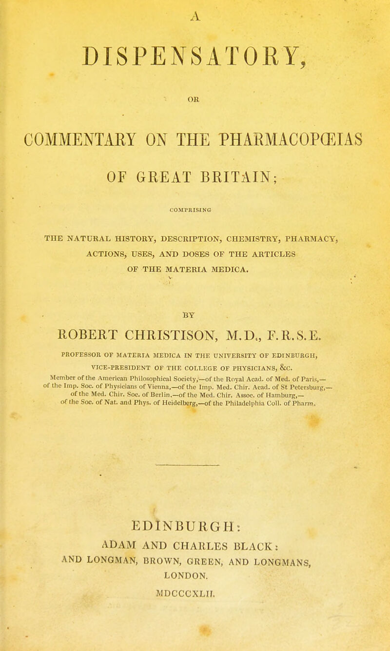A DISPENSATOKY, OR COMMENTAEY ON THE PHARMACOPCEIAS OF GREAT BRITAIN; COMPRISING THE NATURAL HISTORY, DESCRIPTION, CHEMISTRY, PHARMACY, ACTIONS, USES, AND DOSES OF THE ARTICLES OF THE MATERIA MEDICA. BY ROBERT CHRISTISON, M.D., F.R.S.E. PROFESSOR OF MATERIA MEDICA IN THE UNIVERSITY OF EDINBURGH, VICE-PRESIDENT OF THE COLLEGE OF PHYSICIANS, &C. Member of the American Philosophical Society,—of the Royal Acad, of Med. of Paris,— of the Imp. Soc. of Physicians of Vienna,—of the Imp. Med. Chir. Acad, of St Petersburg,— of the Med. Chir. Soc. of Berlin.—of the Mcrt. C'liir. Assoc. of Hamburg,— of the Soc. of Nat. and Phys. of Heidelberg,—of tlie Philadelphia Coll. of Phann, EDINBURGH: ADAM AND CHARLES BLACK: AND LONGMAN, BROWN, GREEN, AND LONGMANS, LONDON. MDCCCXLII.