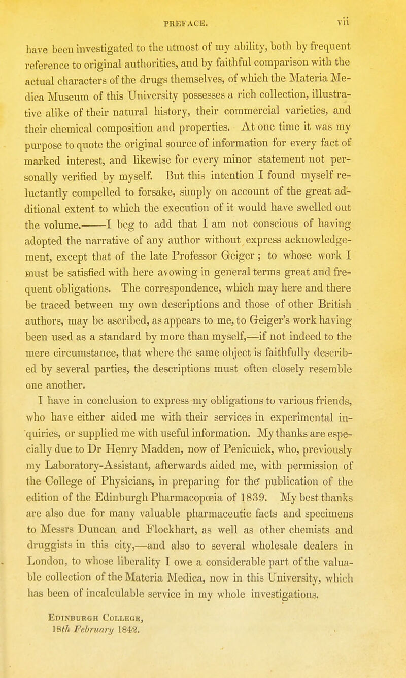 have been investigated to the utmost of my ability, both by frequent reference to original authorities, and by faithful comparison with the actual characters of the drugs themselves, of which the Materia Me- dica Museum of this University possesses a rich collection, illustra- tive alike of their natural history, their commercial varieties, and their chemical composition and properties. At one time it was my purpose to quote the original source of information for every fact of marked interest, and likewise for every minor statement not per- sonally verified by myself. But this intention I found myself re- luctantly compelled to forsake, simply on account of the great ad- ditional extent to which the execution of it would have swelled out the volume. 1 beg to add that I am not conscious of having adopted the narrative of any author without express acknowledge- ment, except that of the late Professor Geiger; to whose work I must be satisfied with here avowing in general terras great and fre- quent obligations. The correspondence, winch may here and there be traced between my own descriptions and those of other British authors, may be ascribed, as appears to me, to Geiger's work having been used as a standard by more than myself,—if not indeed to the mere circumstance, that where the same object is faithfully describ- ed by several parties, the descriptions must often closely resemble one another. I have in conclusion to express my obligations to various friends, who have either aided me with their services in experimental in- quiries, or supplied me with useful information. My thanks are espe- cially due to Dr Henry Madden, now of Penicuick, who, previously my Laboratory-Assistant, afterwards aided me, with permission of the College of Physicians, in preparing for the publication of the edition of the Edinburgh Pharmacopoeia of 1839. My best thanks are also due for many valuable pharmaceutic facts and specimens to Messrs Duncan and Flockhart, as well as other chemists and druggists in this city,—and also to several wholesale dealers in London, to whose liberality I owe a considerable part of the valua- ble collection of the Materia Mcdica, now in this University, which has been of incalculable service in my whole investigations. Edinburgh College, ISih February 184-2.