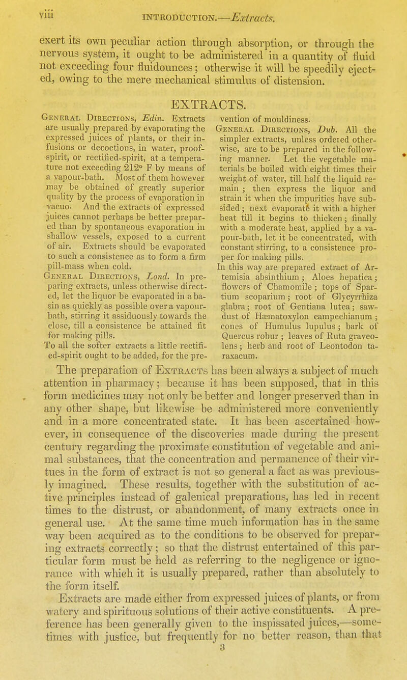 yiii exert its own peculiar action through absorption, or through the nervous system, it ought to be administered in a quantity of fluid not exceeding fom- fluidounces; otherwise it will be speedily eject- ed, owing to the mere mechanical stimulus of distension. EXTRACTS. General Directions, Edin. Extracts vention of mouldiness. ai-e usually prepared by evaporating the General Directions, Dub. All the expressed juices of plants, or tlieir in- simpler extracts, unless ordeied other- fusions or decoctions, in water, proof- wise, are to be prepared in the follow- spirit, or rectified-spirit, at a tempera- ing manner. Let the vegetable ma- ture not exceeding 212° F by means of terials be boiled with eight times their a vapour-bath. Most of them however weight of water, till half the liquid re- may be obtained of greatly superior main ; then express the liquor and quality by the process of evaporation in strain it when the impurities have sub- yacuo. And the extracts of expressed sided; next evaporatfe it with a higher juices cannot perhaps be better prepar- heat till it begins to thicken ; finally ed than by spontaneous evaporation in with a moderate heat, applied by a va- shallow vessels, exposed to a current pour-bath, let it be concentrated, with of air. Extracts should be evaporated constant stirring, to a consistence pro- to such a consistence as to form a firm per for maldng pills, pill-mass when cold. In this way are prepared extract of Ar- Geneeal Directions, Loncl. In pre- temisia absinthium ; Aloes hepatica; paring extracts, unless otherwise direct- flowers of Chamomile ; tops of Spar- ed, let the liquor be evaporated in a ba- tium scoparium ; root of Glycyrrhiza sin as quickly as possible over a vapour- glabra; root of Gentiana lutea; saw- bath, stirring it assiduously towards the dust of Hrematoxylon campechianum ; close, till a consistence be attained fit cones of Humulus lupulus; bark of for making pills. Quercus robur ; leaves of Ruta graveo- To all the softer extracts a little rectifi- lens; herb and root of Leontodon ta- ed-spirit ought to be added, for the pre- raxacum. The preparation of Extracts has been always a subject of much attention in pharmacy; because it has been supposed, that in this form medicines may not only be better and longer preserved than in any other shape, but likewise be administered more conveniently and in a more concentrated state. It has been ascertained how- ever, in consequence of the discoveries made during the present century regarding the proximate constitution of vegetable and ani- mal substances, that the concentration and permanence of their vir- tues in the form of extract is not so general a fact as was pre^^ous- ly imagined. These results, together with the substitution of ac- tive principles instead of galenical preparations, has led in recent times to the distrust, or abandonment, of many extracts once in general use. At the same time much information has in the same way been acquired as to the conditions to be observed for prepar- ing extracts correctly; so that the distrust entertained of this par- ticular form must be held as referring to the negligence or igno- rance with wliich it is usually prepared, rather than absolutely to the form itself. Extracts are made either from expressed juices of plants, or from watery and spii'ituous solutions of their active constituents. A pre- ference has been generally given to the inspissated juices,—somo- titncs with justice, but freciuently for no better reason, tlian that 3