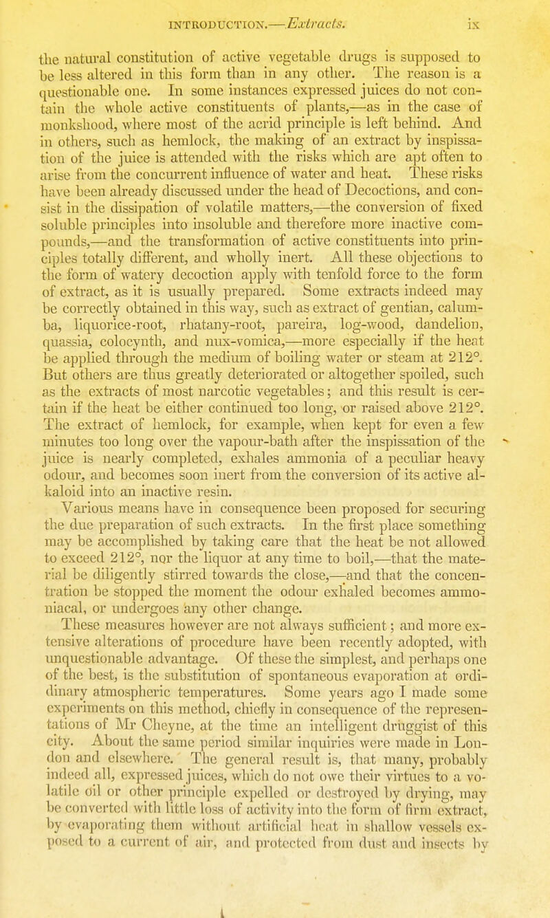 the natural constitution of active vegetable drugs is supposed to be less altered in this form than in any other. The reason is a questionable one. In some instances expressed juices do not con- tain the whole active constituents of plants,—as in the case of monkshood, where most of the acrid principle is left behind. And in others, such as hemlock, the making of an extract by inspissa- tion of the juice is attended with the risks which are apt often to arise from the concurrent influence of water and heat. These risks have been already discussed under the head of Decoctions, and con- sist in the dissipation of volatile matters,—the conversion of fixed soluble principles into insoluble and therefore more inactive com- pounds,—and the transformation of active constituents into prin- ciples totally different, and wholly inert. All these objections to the form of watery decoction apply with tenfold force to the form of extract, as it is usually prepared. Some extracts indeed may be correctly obtained in this way, such as extract of gentian, calum- ba, liquorice-root, rhatany-root, pareira, log-wood, dandelion, quassia, colocynth, and nux-vomica,—more especially if the heat be applied through the medium of boiling water or steam at 212° But others are thus greatly deteriorated or altogether spoiled, such as the extracts of most narcotic vegetables; and this result is cer- tain if the heat be either continued too long, or raised above 212°. The extract of hemlock, for example, when kept for even a few minutes too long over the vapour-bath after the inspissation of the - juice is nearly completed, exhales ammonia of a peculiar heavy odour, and becomes soon inert from the conversion of its active al- kaloid into an inactive resin. Various means have in consequence been proposed for securing the due preparation of such extracts. In the first place something may be accomplished by taking care that the heat be not allowed to exceed 212°, nqr the liquor at any time to boil,—that the mate- rial be diligently stirred towards the close,—and that the concen- tration be stopped the moment the odoui- exhaled becomes ammo- niacal, or undergoes any other change. These measures however are not always sufficient; and more ex- tensive alterations of procediue have been recently adopted, with imquestionable advantage. Of these the simplest, and perhaps one of the best, is the substitution of spontaneous evaporation at ordi- dinary atmospheric temperatures. Some years ago I made some experiments on this method, chiefly in consequence of the represen- tations of Mr Cheyne, at the time an intelligent driiggist of this city. About the same period similar inquiries were made in Lon- don and elsewhere. The genei-al result is, that many, probably indeed all, expressed juices, which do not owe their virtues to a vo- latile oil or other principle expelled or destroyed by drying, may be convei-ted with little loss of activity into the form of firm extract, by evaporating them without artificial boat in shallow vessels ex- posed to a current of air, and protected from dust and insects by i