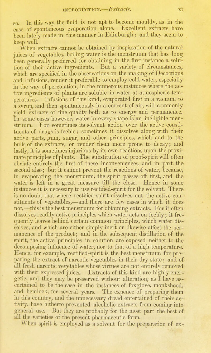 so. In this way the fluid is not apt to become mouldy, as in the case of spontaneous evaporation alone. Excellent extracts have been lately made in this manner in Edinburgh; and they seem to keep well. When extracts cannot be obtained by inspissation of the natural juices of vegetables, boiling water is the menstruum that has long been generally preferred for obtaining in the first instance a solu- tion of their active ingredients. But a variety of circumstances, which are specified in the observations on the making of Decoctions and Infusions, render it preferable to employ cold water, especially in the way of percolation, in the numerous instances where the ac- tive ingredients of plants are soluble in water at atmospheric tem- peratm'es. Infusions of this kind, evaporated first in a vacuum to a syrup, and then spontaneously in a current of air, will commonly yield extracts of fine quality both as to energy and permanence. In some cases however, water in every shape is an ineligible men- struum. For sometimes its solvent action over the active consti- tuents of drugs is feeble; sometimes it dissolves along with their active parts, gum, sugar, and other principles, which add to the bulk of the extracts, or render them more prone to decay; and lastly, it is sometimes injurious by its own reactions upon the proxi- mate principles of plants. The substitution of proof-spirit will often obviate entirely the first of these inconveniences, and in part the second also; but it cannot prevent the reactions of water, because, in evaporating the menstruum, the spirit passes off first, and the water is left in a great measure till the close. Hence in some instances it is necessary to use rectified-spirit for the solvent. There is no doubt that where rectified-spirit dissolves out the active con- stituents of vegetables,—and there are few cases in which it does not,—this is the best menstruum for obtaining extracts. For it often dissolves readily active principles which water acts on feebly; it fre- quently leaves behind certain common principles, which water dis- solves, and which are either simply inert or likewise affect the per- manence of the product; and in the subsequent distillation of the spirit, the active principles in solution are exposed neither to the decomposing influence of water, nor to that of a high temperature. Hence, for example, rectified-spirit is the best menstruum for pre- paring the extract of narcotic vegetables in their dry state; and of all Iresh narcotic vegetables whose virtues are not entirely removed with their expressed juices. Extracts of this kind are highly ener- getic, and they may be preserved without alteration, as I have as- certained to be the case in the instances of foxglove, monkshood, and hemlock, for several years. The expcnce of preparing them in this country, and the unnecessary dread entertained of their ac- tivity, have hitherto prevented alcoholic extracts from coming into general use. But they are probably for the most part the best of all the varieties of the present pharmaceutic form. When spirit is employed as a solvent for the preparation of ex-