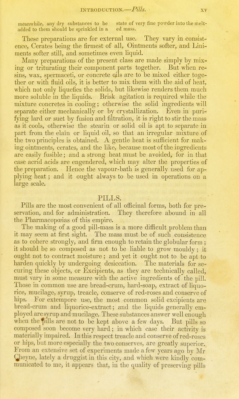 IN TllOD UCT ION. PUls. meanwbile, any dry substances to be state of very fine powder into the melt- added to them should be sprinkled in a ed mass. These preparations are for external use. They vary in consist- ence, Cerates being the firmest of all, Ointments softer, and Lini- ments softer still, and sometimes even liquid. Many preparations of the present class are made simply by mix- ing or triturating their component parts together. But when re- sins, wax, spermaceti, or concrete oils are to be mixed either toge- ther or with fluid oils, it is better to mix them with the aid of heat, which not only liquefies the solids, but likewise renders them much more soluble in the liquids. Brisk agitation is required while the mixture concretes in cooling; otherwise the solid ingredients will separate either mechanically or by crystallization. Even in puri- fying lard or suet by fusion and filtration, it is right to stir the mass as it cools, otherwise the stearin or solid oil is apt to separate in part from the elain or liquid oil, so that an irregular mixtm'e of the two principles is obtained. A gentle heat is sufficient for mak- ing ointments, cerates, and the like, because most of the ingredients are easily fusible; and a strong heat must be avoided, for in that case acrid acids are engendered, which may alter the properties of the preparation. Hence the vapour-bath is generally used for ap- plying heat; and it ought always to be used in operations on a large scale. PILLS. Pills are the most convenient of all officinal forms, both for pre- servation, and for administration. They therefore aboimd in all the Pharmacopoeias of this empire. The making of a good pill-mass is a more diflScult problem than it may seem at first sight. The mass must be of such consistence as to cohere strongly, and firm enough to retain the globular form ; it should be so composed as not to be liable to grow mouldy; it ought not to contract moisture; and yet it ought not to be apt to harden quickly by undergoing desiccation. The materials for se- curing these objects, or Excipients, as they are technically called, must vary in some measure with the active ingredients of the pill. Those in common use are bread-crum, hard-soap, extract of liquo- rice, mucilage, syrup, treacle, conserve of red-roses and conserve of hips. For extempore use, the most common solid excipients are bread-crum and liquorice-extract; and the liquids generally em- ployed are syrup and mucilage. These substances answer well enough when the fjills are not to be kept above a few days. But pills so composed soon become very hard; in which case their activity is materially impaired. In this respect treacle and conserve of red-roses or hips, but more especially the two conserves, are greatly superior. From an extensive set of experiments made a few years ago by Mr (Jieyne, lately a druggist in this city, and wliich were kindly com- municated to me, it appears that, in the quality of preserving pills