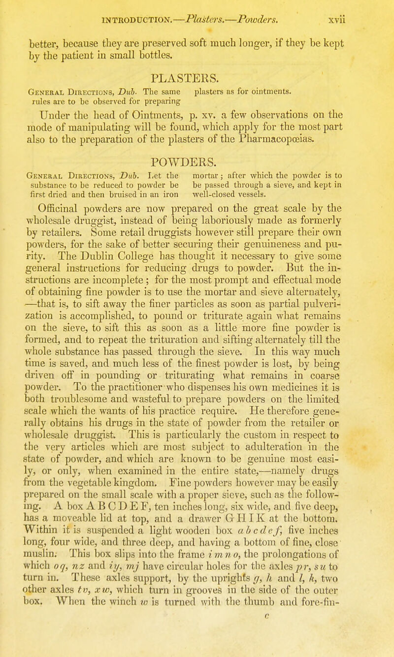 better, because they ai*e preserved soft much longer, if they be kept by the patient in small bottles. PLASTERS. General Directions, Duh. The same plasters as for ointments, rules are to be observed for preparing Under the head of Ointments, p. xv. a few observations on the mode of manipulating will be found, which apply for the most part also to the preparation of the plasters of the Pharmacopoeias. POWDERS. General Directions, Duh. Let the substance to be reduced to powder be first dried and then bruised in an iron mortar; after which the powder is to be passed through a sieve, and kept in well-closed vessels. Officinal powders are now prepared on the great scale by the wholesale druggist, instead of being laboriously made as formerly by retailers. Some retail druggists however still prepare their own powders, for the sake of better securing their genuineness and pu- rity. The Dublin College has thought it necessary to give some general instructions for reducing drugs to powder. But the in- structions are incomplete; for the most prompt and effectual mode of obtaining fine powder is to use the mortar and sieve alternately, —that is, to sift away the finer particles as soon as partial pulveri- zation is accomplished, to pound or triturate again what remains on the sieve, to sift this as soon as a little more fine powder is formed, and to repeat the trituration and sifting alternately till the whole substance has passed through the sieve. In this way much time is saved, and much less of the finest powder is lost, by being driven off in pounding or tritm-ating what remains in coarse powder. To the practitioner who dispenses his own medicines it is both troublesome and wasteful to prepare powders on the limited scale which the wants of his practice require. He therefore gene- rally obtains his drugs in the state of powder from the retailer or wholesale druggist. This is particularly the custom in respect to the very articles which are most subject to adulteration in the state of powder, and which are known to be genuine most easi- ly, or only, when examined in the entire state,—namely drugs from the vegettible kingdom. Fine powders however may be easily prepared on the small scale with a proper sieve, such as the follow- ing. A box A B C D E F, ten inches long, six wide, and five deep, has a moveable lid at top, and a drawer Gr HIK at the bottom. Within it is suspended a light wooden box abcdef, five inches long, four wide, and three deep, and ha ving a bottom of fine, close muslin. This box slips into the frame i m n o, the prolongations of which oq, nz and iy, mj have circular holes for the axles/>r, sm to turn in. These axles support, by the uprights rj, h and I, k, two other axles tv, xw, which turn in grooves in the side of the outer box. When the winch w is turned with the thumb and fore-fin- c