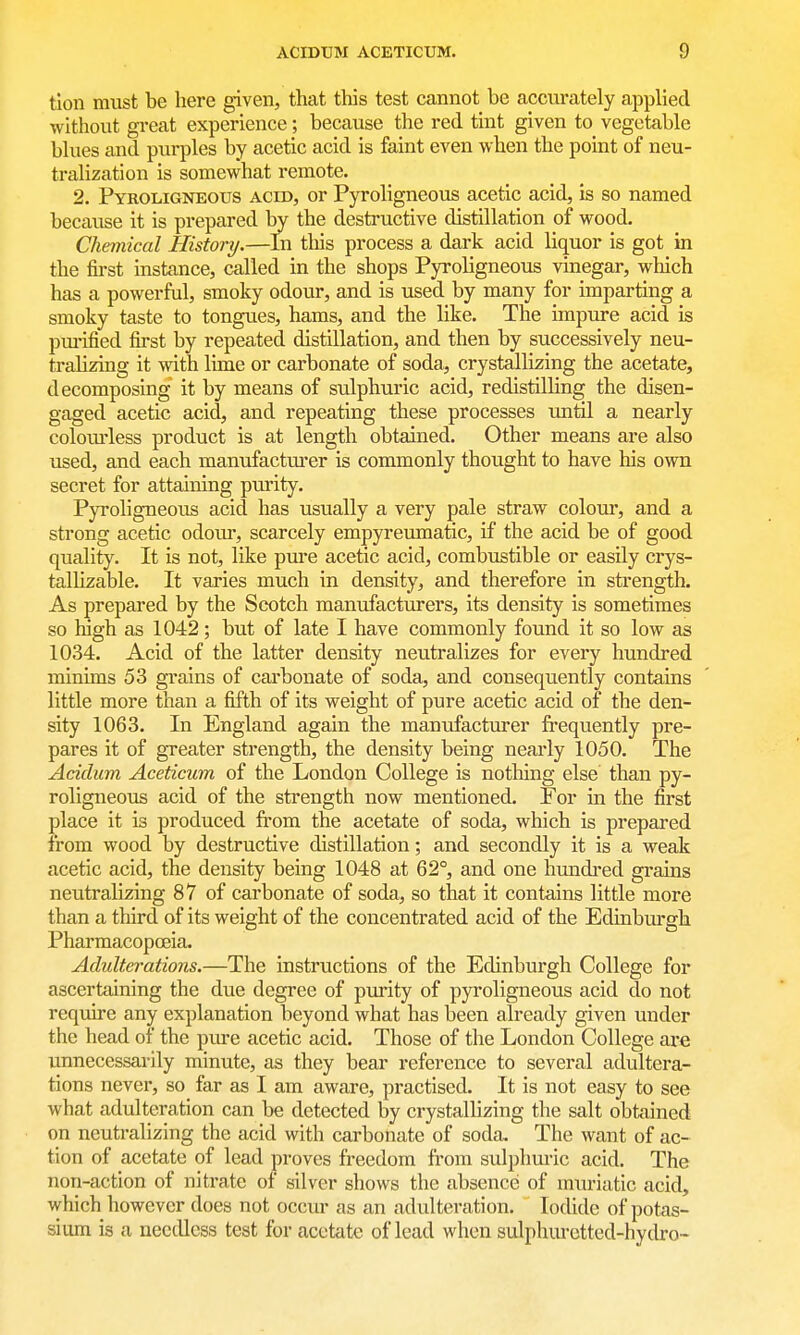 tion must be here given, that this test cannot be accurately applied without great experience; because the red tint given to vegetable blues and purples by acetic acid is faint even when the point of neu- tralization is somewhat remote. 2. PYROLiGNEors ACID, or Pyroligncous acetic acid, is so named because it is prepared by the destructive distillation of wood. Chemical History.—In tliis process a dark acid liquor is got in the first instance, called in the shops Pyroligneous vinegar, which has a powerful, smoky odour, and is used by many for imparting a smoky taste to tongues, hams, and the like. The impure acid is purified first by repeated distillation, and then by successively neu- tralizing it with lime or carbonate of soda, crystallizing the acetate, decomposing it by means of sulphuric acid, redistilling the disen- gaged acetic acid, and repeating these processes imtil a nearly coloiu'less product is at length obtained. Other means are also used, and each manufacturer is commonly thought to have his own secret for attaining purity. Pyroligneous acid has usually a very pale straw colour, and a strong acetic odoui', scarcely empyreumatic, if the acid be of good quality. It is not, like pure acetic acid, combustible or easily crys- tallizable. It varies much in density, and therefore in strength. As prepared by the Scotch manufacturers, its density is sometimes so high as 1042; but of late I have commonly found it so low as 1034. Acid of the latter density neutralizes for every hundred minims 53 grains of carbonate of soda, and consequently contains little more than a fifth of its weight of pure acetic acid of the den- sity 1063. In England again the manufacturer frequently pre- pares it of greater strength, the density being nearly 1050. The Acidian Aceticum of the London College is nothing else than py- roligneous acid of the strength now mentioned. For in the first place it is produced from the acetate of soda, which is prepared from wood by destructive distillation; and secondly it is a weak acetic acid, the density being 1048 at 62°, and one hundred grains neutralizing 87 of carbonate of soda, so that it contains little more than a third of its weight of the concentrated acid of the Edinbm'gh Pharmacopoeia. Adulterations.—The instructions of the Edinburgh College for ascertaining the due degree of purity of pyroligneous acid do not require any explanation beyond what has been already given under the head of the pure acetic acid. Those of the London College are unnecessarily minute, as they bear reference to several adultera- tions never, so far as I am aware, practised. It is not easy to see what adulteration can be detected by crystallizing the salt obtained on neutralizing the acid with carbonate of soda. The want of ac- tion of acetate of lead proves freedom from sulphuric acid. The non-action of nitrate of silver shows the absence of muriatic acid, which however does not occur as an adulteration. Iodide of potas- sium is a needless test for acetate of lead when sulphuretted-hydro-