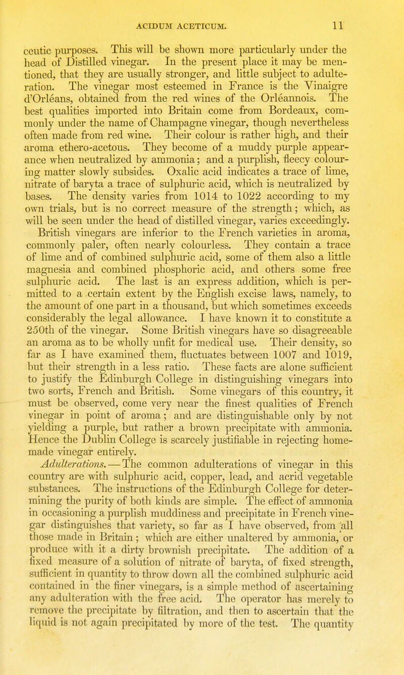 ceutic piu'poses. This will be shown more particulai'ly under the head of Distilled vinegar. In the present place it may be men- tioned, that they are usually stronger, and little subject to adulte- ration. The vinegar most esteemed in France is the Vinaigre d'Orleans, obtained fi'om the red wines of the Orleannois. The best qualities imported into Britain come from Bordeaux, com- monly under the name of Champagne vinegar, though nevertheless often made from red wine. Their coloiu- is rather high, and their aroma ethero-acetous. They become of a muddy purple appear- ance when neutralized by ammonia; and a purplish, fleecy colour- ing matter slowly subsides. Oxalic acid indicates a trace of lime, nitrate of baryta a trace of sulphuric acid, which is neutralized by bases. The density varies from 1014 to 1022 according to my own trials, but is no correct measure of the strength; which, as will be seen imder the head of distilled vinegar, varies exceedingly. British vinegars are inferior to the French varieties in aroma, commonly paler, often nearly colourless. They contain a trace of lime and of combined sulphin-ic acid, some of them also a little magnesia and combined phosphoric acid, and others some free sulphuric acid. The last is an express addition, which is per- mitted to a certain extent by the English excise laws, namely, to the amount of one part in a thousand, but which sometimes exceeds considerably the legal allowance. I have known it to constitute a 250th of the vinegar. Some British vinegars have so disagreeable an aroma as to be wholly unfit for medical use. Their density, so far as I have examined them, fluctuates between 1007 and 1019, but their strength in a less ratio. These facts are alone sufficient to justify the Edinburgh College in distinguishing vinegars into two sorts, French and British, Some vinegars of this country, it must be observed, come very near the finest qualities of French vinegar in point of aroma; and are distinguishable only by not yielding a pm-ple, but rather a brown precipitate with ammonia. Hence the Dublin College is scarcely justifiable in rejecting home- made vinegar entirely. Adulterations. — The common adulterations of vinegar in this country are with sulphuric acid, copper, lead, and acrid vegetable substances. The instructions of the Edinburgh College for deter- mining the purity of both kinds are simple. The effect of ammonia in occasioning a purplish muddiness and precipitate in French vine- gar distinguishes that variety, so far as I have observed, from [all those made in Britain ; which arc either unaltered by ammonia, or produce with it a dirty brownish precipitate. The addition of a fixed measure of a solution of nitrate of baryta, of fixed strength, sufficient in quantity to throw down all the combined sulphuric acid contained in the finer vinegars, is a simple method of ascertaining any adulteration with the free acid. Tlie operator has merely to remove the precipitate by filtration, and then to ascertain that the liquid is not again precipitated by more of the test. The quantity