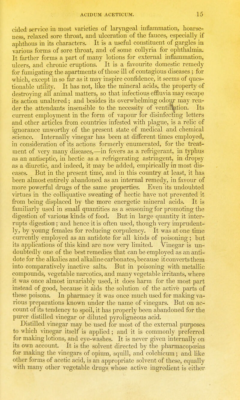 cided service in most varieties of laryngeal inflammation, hoarse- ness, relaxed sore throat, and ulceration of the fauces, especially if aphthous in its characters. It is a useful constituent of gargles in various forms of sore throat, and of some coUyria for ophthalmia. It farther forms a part of many lotions for external inflammation, ulcers, and chronic eruptions. It is a favourite domestic remedy for fumigating the apartments of those ill of contagious diseases; for which, except in so far as it may inspire confidence, it seems of ques- tionable utility. It has not, like the mineral acids, the property of destroying all animal matters, so that infectious effluvia may escape its action unaltered; and besides its overwhelming odom- may ren- der the attendants insensible to the necessity of ventilation. Its current employment in the form of vapom' for disinfectmg letters and other articles from countries infested with plague, is a relic of ignorance unworthy of the present state of medical and chemical science. Internally vinegar has been at different times employed, in consideration of its actions formerly enumerated, for the treat- ment of very many diseases,—in fevers as a refrigerant, in typhus as an antiseptic, in hectic as a refrigerating astringent, in dropsy as a dim-etic, and indeed, it may be added, empirically in most dis- eases. But in the present time, and in this country at least, it has been almost entirely abandoned as an internal remedy, in favour of more powerful drugs of the same properties. Even its undoubted virtues in the colliquative sweating of hectic have not prevented it from being displaced by the more energetic mineral acids. It is familiarly used in small quantities as a seasoning for promoting the digestion of various kinds of food. But in large quantity it inter- rupts digestion; and hence it is often used, though very imprudent- ly, by young females for reducing corpulency. It was at one time currently employed as an antidote for all kinds of poisoning; but its applications of this kind are now very limited. Vinegar is un- doubtedly one of the best remedies that can be employed as an anti- dote for the alkalies and alkaline carbonates, because it converts them into comparatively inactive salts. But in poisoning with metallic compounds, vegetable narcotics, and many vegetable irritants, where it was once almost invariably used, it does harm for the most part instead of good, because it aids the solution of the active parts of these poisons. In pharmacy it was once much used for making va- rious preparations known under the name of vinegars. But on ac- count of its tendency to spoil, it has properly been abandoned for the purer distilled vinegar or diluted pyroligneous acid. Distilled vinegar may be used for most of the external purposes to which vinegar itself is applied; and it is commonly preferred for making lotions, and eye-washes. It is never given internally on its own account. It is the solvent directed by the pharmacopoeias for making the vinegars of opium, squill, and colchicum; and like other forms of acetic acid, is an appropriate solvent of these, equally with many other vegetable drugs whose active ingredient is eitiier