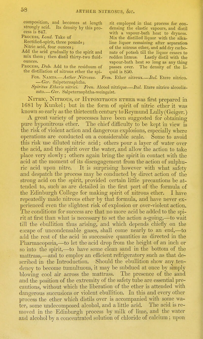 composition, and becomes at length rit employed in that process for con- strongly acid. Its density by this pro- densing the elastic vapours, and distil cess IS 847. with a vapour-bath heat to dryness. Process, Land. Take of Mix the distilled liquor with the alka- Rectified-spirit, three pounds; line liquor remaining after separation Nitric acid, four ounces; of the nitrous ether, and add dry carbo- Add the acid gradually to the spirit and nate of potash till the liquor ceases to mix them ; then distil thirty-two fluid- redden litmus. Lastly distil with the ounces. vapour-bath heat so long as any thing PnocESS, Dub. Add to the residuum of passes over. The density of the li- the distillation of nitrous ether the spi- quid is 850. For. Names—Aether Nilrosus. Fren. Ether nitreux Ital. Etere nitrico. — Ger. Salpeternaphtha. Spiritus Etlieris nitrici. Fren. Alcool nitrique—Ital. Etere nitrico alcooliz- zato— Ger. Salpeternaphtha-weingeist. Nitric, Nitrous, or Hyponitrous ether was first prepared in 1681 by Kunkel; but in the form of spirit of nitric ether it was known so eai4y as the thirteenth centuiy toReymund L-ully(Geiger.) A great variety of processes have been suggested for obtaining pure hyponitrous ether. The chief difficulty to be kept in view is the risk of violent action and dangerous explosions, especially where operations are conducted on a considerable scale. Some to avoid this risk use diluted nitric acid; others pour a layer of water over the acid, and the spirit over the water, and allow the action to take place very slowly; others again bring the spirit in contact with the acid at the moment of its disengagement from the action of sulphu- ric acid upon nitre. It is surprising however with what safety and despatch the process may be conducted by direct action of the strong acid on the spirit, provided certain little precautions be at- tended to, such as ai'e detailed in the first part of the formula of the Edinbm-gh College for maldng spirit of nitrous ether. I have repeatedly made nitrous ether by that formula, and have never ex- perienced even the slightest risk of explosion or over-violent action. The conditions for success are that no more acid be added to the spi- rit at first than what is necessary to set the action a-going,—to wait till the ebullition thus arising, and which depends chiefly on the escape of uncondensable gases, shall come nearly to an end,—to add the rest of the acid in successive quantities as directed in the Pharmacopoeia,—to let the acid drop from the height of an inch or so into the spirit,—to have some clean sand in the bottom of the mattrass,—and to employ an efficient refrigeratory such as that de- scribed in the Introduction. Should the ebullition show any ten- dency to become tumultuous, it may be subdued at once by simply blowing cool air across the mattrass. The presence of the sand and the position of the extremity of the safety tube are essential pre- cautions, without which the liberation of the ether is attended mth dangerous succusions or violent ebullition. In this and every other process the ether which distils over is accompanied with some wa- ter, some undecomposed alcohol, and a little acid. The acid is re- moved in the Edinburgh process by milk of lime, and the water and alcohol by a concentrated solution of chloride of calcium: upon