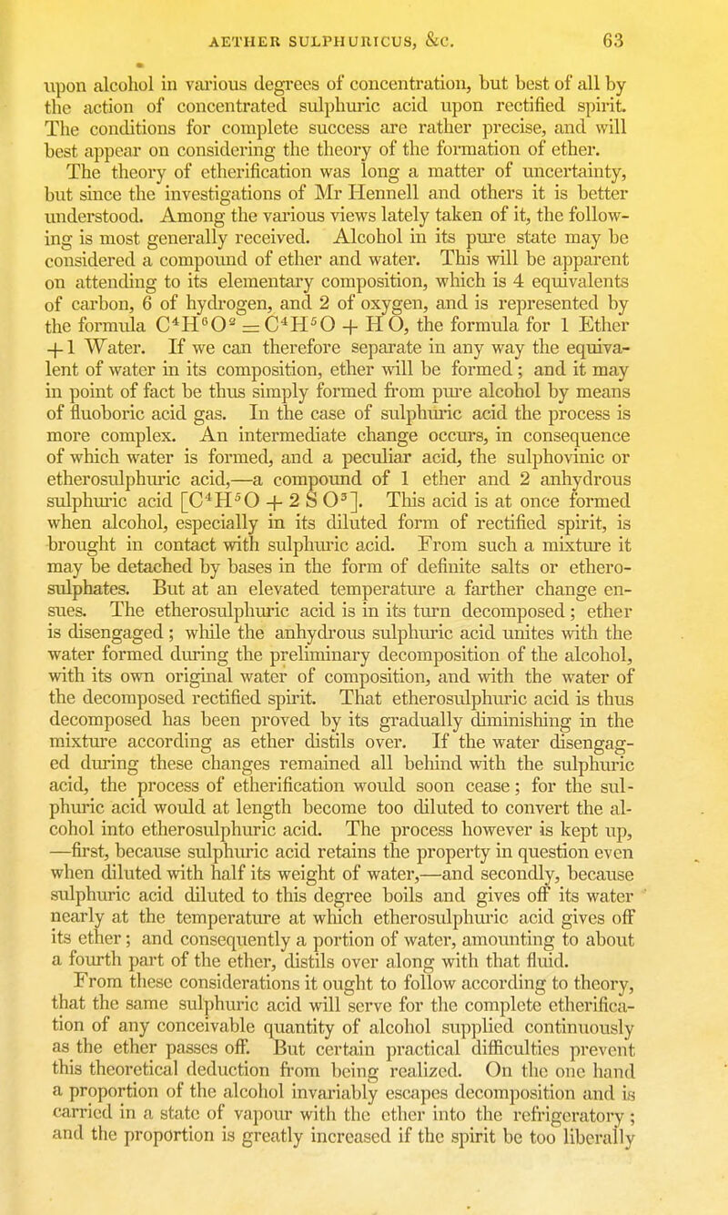 upon alcohol in vai'ious degi'ees of concentration, but best of all by the action of concentrated sulphuric acid upon rectified spirit. The conditions for complete success are rather precise, and will best appear on considering the theory of the formation of ether. The theory of etherification was long a matter of uncertainty, but since the investigations of Mr Hennell and others it is better understood. Among the various views lately taken of it, the follow- ing is most generally received. Alcohol in its pm'e state may be considered a compound of ether and water. This will be apparent on attending to its elementary composition, which is 4 equivalents of carbon, 6 of hydi-ogen, and 2 of oxygen, and is represented by the formida C^'O- = C^H^O + H O, the formula for 1 Ether +1 Water. If we can therefore separate in any way the equiva- lent of water in its composition, ether will be formed ; and it may in point of fact be thus simply formed fi'om piu'e alcohol by means of fluoboric acid gas. In the case of sulphuric acid the process is more complex. An intermediate change occurs, in consequence of which water is formed, and a peculiar acid, the sulphovinic or etherosulphuric acid,—a compound of 1 ether and 2 anhydrous sulphui-ic acid [C''^H^0 + 2S0']. Tliis acid is at once formed when alcohol, especially in its diluted form of rectified spirit, is brought in contact with sulphiu'ic acid. From such a mixture it may be detached by bases in the form of definite salts or ethero- sulphates. But at an elevated temperature a farther change en- sues. The etherosulphuric acid is in its turn decomposed ; ether is disengaged ; while the anhydi'ous sulphuric acid unites with the water formed during the preliminary decomposition of the alcohol, with its own original water of composition, and with the water of the decomposed rectified spirit. That etherosulphuric acid is thus decomposed has been proved by its gradually diminishing in the mixture according as ether distils over. If the water disengag- ed during these changes remained all behind with the sulphuric acid, the process of etherification would soon cease; for the sul- phwic acid would at length become too diluted to convert the al- cohol into etherosulphuric acid. The process however is kept iip, —first, because sulphvuic acid retains the property in question even when diluted with half its weight of water,—and secondly, because sulphuric acid diluted to this degree boils and gives off its water nearly at the temperature at which etherosulphuric acid gives off its ether; and consequently a portion of water, amounting to about a foiu-th part of the ether, distils over along with that flmd. From these considerations it ought to follow according to theory, that the same sulphuric acid will serve for the complete etherifica- tion of any conceivable quantity of alcohol supplied continuously as the ether passes ofi; But certain practical difficulties prevent this theoretical deduction fi-om being realized. On the one hand a proportion of the alcohol invariably escapes decomposition and is carried in a state of vapour with the ether into the refrigeratory ; and the proportion is greatly increased if the spirit be too liberally