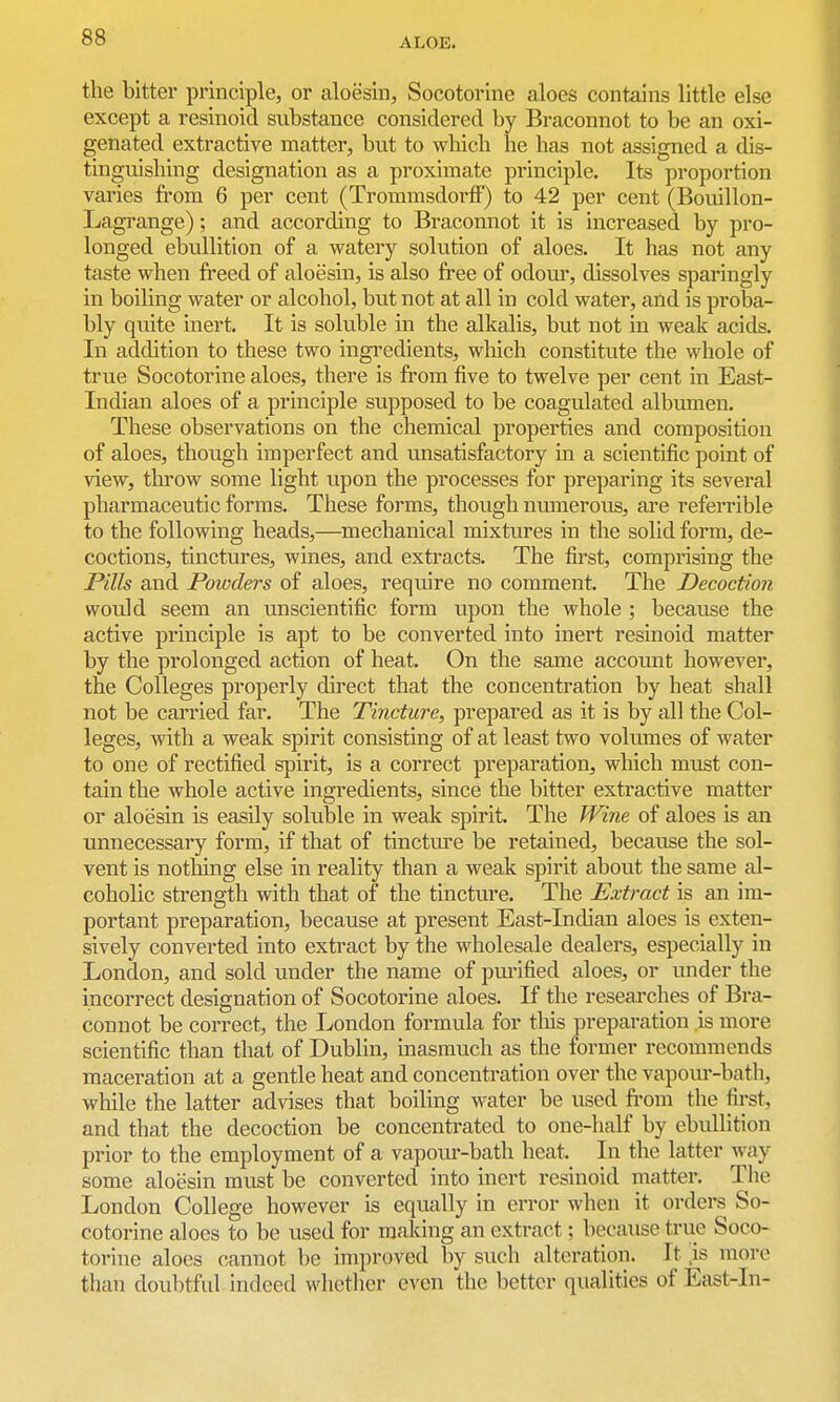 the bitter principle, or aloesin, Socotorlne aloes contains little else except a resinoid substance considered by Braconnot to be an oxi- genated extractive matter, but to wliich he has not assigned a dis- tinguishing designation as a proximate principle. Its proportion varies from 6 per cent (TrommsdorfF) to 42 per cent (Bouillon- Lagrange); and according to Braconnot it is increased by pro- longed ebullition of a watery solution of aloes. It has not any taste when freed of aloesin, is also free of odour, dissolves sparingly in boiling water or alcohol, but not at all in cold water, and is proba- bly quite inert. It is soluble in the alkalis, but not in weak acids. In addition to these two ingredients, wliich constitute the whole of true Socotorine aloes, there is from five to twelve per cent in East- Indian aloes of a principle supposed to be coagulated albmnen. These observations on the chemical properties and composition of aloes, though imperfect and unsatisfactory in a scientific point of view, throw some light upon the processes for preparing its several pharmaceutic forms. These forms, though numerous, are referrible to the following heads,—^mechanical mixtures in the solid form, de- coctions, tinctures, wines, and extracts. The first, comprising the Pills and Powders of aloes, require no comment. The Decoction would seem an unscientific form upon the whole ; because the active principle is apt to be converted into inert resinoid matter by the prolonged action of heat. On the same accomit however, the Colleges properly direct that the concentration by heat shall not be carried far. The Tincture, prepared as it is by all the Col- leges, with a weak spirit consisting of at least two volumes of water to one of rectified spirit, is a correct preparation, which must con- tain the whole active ingredients, since the bitter extractive matter or aloesin is easily soluble in weak spirit. The Wine of aloes is an unnecessary form, if that of tincture be retained, because the sol- vent is nothing else in reality than a weak spirit about the same al- coholic strength with that of the tincture. The Extract is an im- portant preparation, because at present East-Indian aloes is exten- sively converted into extract by the wholesale dealers, especially in London, and sold under the name of purified aloes, or under the incorrect designation of Socotorine aloes. If the reseai-ches of Bra- connot be correct, the London formula for this preparation is more scientific than that of Dublin, masmuch as the former recommends maceration at a gentle heat and concentration over the vapom--bath, while the latter advises that boiling water be used from the first, and that the decoction be concentrated to one-half by ebullition prior to the employment of a vapour-bath heat. In the latter way some aloesin must be converted into inert resinoid matter. The London College however is equally in error when it orders So- cotorine aloes to be used for making an extract; because true Soco- torine aloes cannot be improved by such alteration. It is more than doubtful indeed whether even the better qualities of East-In-