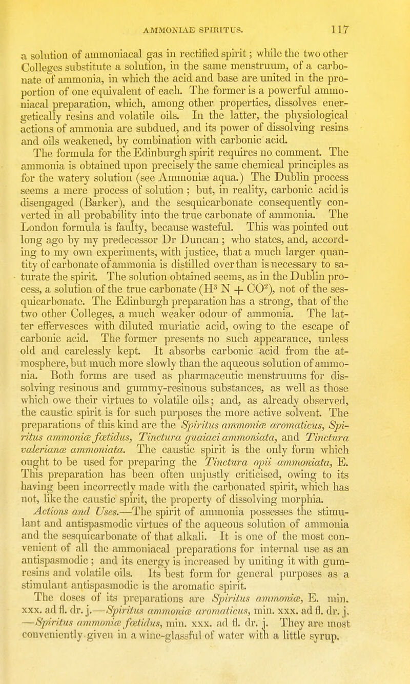 a solution of ammoniacal gas in rectified spirit; while the two other Colleges suhstitute a solution, in the same menstruum, of a carbo- nate of ammonia, in wliich the acid and base ai-e united in the pro- portion of one equivalent of each. The former is a powerful ammo- niacal preparation, which, among other properties, dissolves ener- getically resins and volatile oils. In the latter, the physiological actions of ammonia are subdued, and its power of dissolving resins and oils weakened, by combination with carbonic acid The formula for the Edinbm-gh spirit requires no comment. The ammonia is obtained upon precisely the same chemical principles as for the watery solution (see Ammonise aqua.) The Dublin process seems a mere process of solution ; but, in reality, carbonic acid is disengaged (Bai'ker), and the sesqiiicarbonate consequently con- verted in all probability into the true carbonate of ammonia. The London formula is faulty, because wasteful. This was pointed out long ago by my predecessor Dr Duncan ; who states, and, accord- ing to my own experiments, with justice, that a much larger quan- tity of carbonate of ammonia is distilled over than is necessary to sa- tm-ate the spu-it. The solution obtained seems, as in the Dublin pro- cess, a solution of the true carbonate (H^ N + CO^), not of the ses- quicarbonate. The Edinburgh preparation has a strong, that of the t\vo other Colleges, a much weaker odom* of ammonia. The lat- ter effervesces with diluted muriatic acid, owing to the escape of cai'bonic acid. The former presents no such appearance, unless old and carelessly kept. It absorbs carbonic acid fi*om the at- mosphere, but much more slowly than the aqueous solution of ammo- nia. Both forms are used as pharmaceutic menstruums for dis- solving resinous and gummy-resinous substances, as well as those which owe their virtues to volatile oils; and, as already observed, the caustic spirit is for such purposes the more active solvent. The preparations of this kind are the Spiritus ammonice aroinaticus, Spi- ritus ammonicB fcetidiis, Tinctura guaiaci ammoiiiata, and Tinctura valeriancB ammoniata. The caustic spirit is the only form which ought to be used for preparing the Tinctura opii ammoniata, E. This preparation has been often unjustly criticised, owing to its having been incorrectly made with the carbonated spirit, which has not, like the caustic spirit, the property of dissolving morphia. Actions and Uses.—The spirit of ammonia possesses the stimu- lant and antispasmodic vu-tues of the aqueous solution of ammonia and the sesquicarbonate of that alkali. It is one of the most con- venient of all the ammoniacal preparations for internal iise as an antispasmodic ; and its energy is increased by uniting it with gum- resins and volatile oils. Its best form for general purposes as a stimulant antispasmodic is the aromatic spirit. The doses of its pre])arations are Spiritus ammonice, E. min. XXX. ad fl. dr. j.—Spiritus ammonia; aromaticus, min. xxx. ad fl, dr. j. —Spiritus ammonia; fretidus, min. xxx. ad fl. di*. j. They are most conveniently given in a wine-glassful of water with a little syrup.