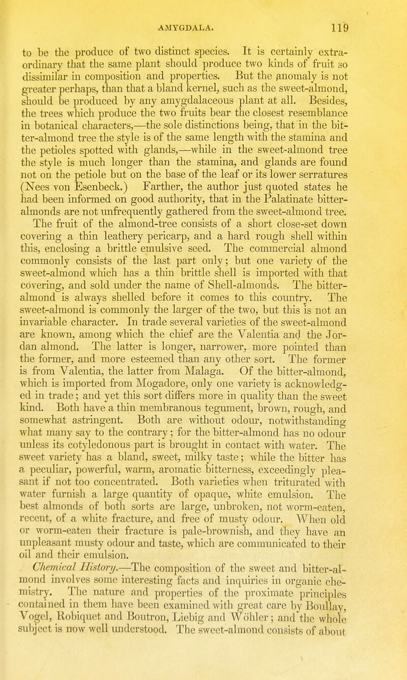 to be the produce of two distinct species. It is certainly extra- ordinary that the same plant should produce two kinds of fruit so dissimilai* in composition and properties. But the p,nomaly is not greater perhaps, than that a bland kernel, such as the sweet-almond, should be produced by any amygdalaceous plant at all. Besides, the trees which produce the two fi'uits bear the closest resemblance in botanical characters,—the sole distinctions being, that in the bit- ter-almond tree the style is of the same length with the stamina and the petioles spotted with glands,—while in the sweet-almond tree the style is much longer than the stamina, and glands are found not on the petiole but on the base of the leaf or its lower serratures (Nees von Esenbeck.) Farther, the author just quoted states he had been informed on good authority, that in the Palatinate bitter- almonds are not imfrequently gathered from the sweet-almond tree. The fruit of the almond-tree consists of a short close-set down covering a thin leathery pericarp, and a hard rough shell within this, enclosing a brittle emulsive seed. The commercial almond commonly consists of the last part only; but one variety of the sweet-almond which has a thin brittle shell is imported with that covering, and sold under the name of Shell-almonds. The bitter- almond is always shelled before it comes to this country. The sweet-almond is commonly the larger of the two, but this is not an invariable character. In trade several varieties of the sweet-almond are known, among which the chief are the Valentia and the Jor- dan almond. The latter is longer, narrower, more pointed than the former, and more esteemed than any other sort. The former is from Valentia, the latter from Malaga. Of the bitter-almond, which is imported from Mogadore, only one variety is acknowledg- ed in trade; and yet tliis sort differs more in quality than the sweet kind. Both have a thin membranous tegument, brown, rough, and somewhat asti'ingent. Both are without odom*, notwithstanding what many say to the contrary; for the bitter-almond has no odour unless its cotyledonous part is brought in contact with water. The sweet variety has a bland, sweet, milky taste; while the bitter has a peculiar, powerful, warm, aromatic bitterness, exceedingly plea- sant if not too concentrated. Both varieties when triturated with water fiu-nish a large quantity of opaque, white emiilsion. The best almonds of both sorts are large, unbroken, not worm-eaten, recent, of a white fracture, and free of musty odour. When old or worm-eaten their fracture is pale-brownish, and they have an unpleasant musty odour and taste, which are communicated to their oil and their emulsion. Chemical History.—The composition of the sweet and bitter-al- mond involves some interesting facts and inqviiries in organic che- mistry. The nature and properties of the proximate principles contained in them have been examined with great care by Boullay, Vogel, Robiquet and Boutron, Liebig and Wohler; and the whole subject is now well understood. The sweet-almond consists of about