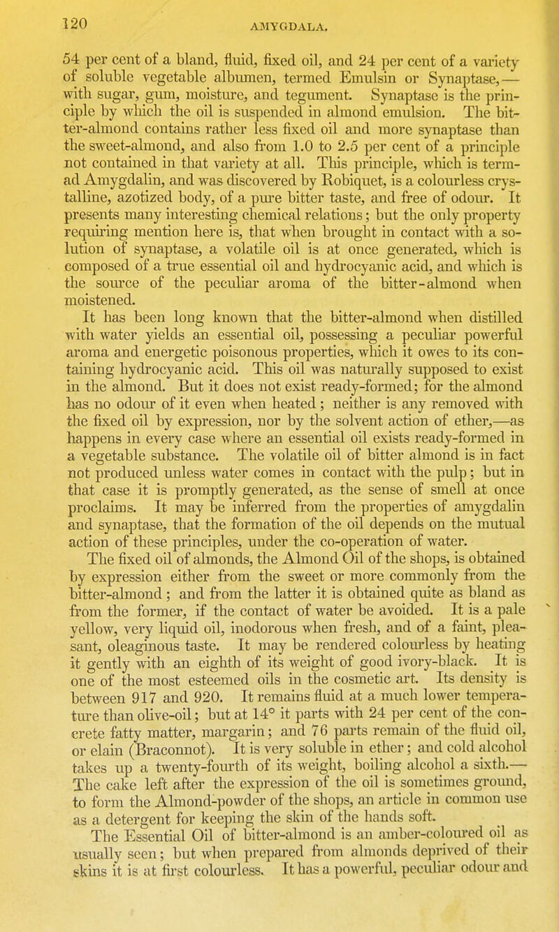 54 per cent of a bland, fluid, fixed oil, and 24 per cent of a variety of soluble vegetable albumen, termed Emulsin or Synaptase,— with sugar, girni, moisture, and tegument. Synaptase is the prin- ciple by wliich the oil is suspended in almond emulsion. The bit- ter-almond contains rather less fixed oil and more synaptase than the sweet-almond, and also from 1.0 to 2.5 per cent of a principle not contained in that variety at all. This principle, which is term- ad Amygdalin, and was discovered by Robiquet, is a colourless crys- talline, azotized body, of a pm-e bitter taste, and free of odour. It presents many interesting chemical relations; but the only property requiring mention here is, that when brought in contact with a so- lution of synaptase, a volatile oil is at once generated, which is composed of a true essential oil and hydrocyanic acid, and which is the source of the peculiar aroma of the bitter-almond when moistened. It has been long known that the bitter-almond when distilled with water yields an essential oil, possessing a peculiar powerfid aroma and energetic poisonous properties, which it owes to its con- taining hydrocyanic acid. This oil was naturally supposed to exist in the almond. But it does not exist ready-formed; for the almond has no odour of it even when heated ; neither is any removed with the fixed oil by expression, nor by the solvent action of ether,—as happens in every case where an essential oil exists ready-formed in a vegetable substance. The volatile oil of bitter almond is in fact not produced unless water comes in contact with the pulp; but in that case it is promptly generated, as the sense of smell at once proclaims. It may be inferred from the properties of amygdalin and synaptase, that the formation of the oil depends on the mutual action of these principles, under the co-operation of water. The fixed oil of almonds, the Almond Oil of the shops, is obtauaed by expression either from the sweet or more commonly from the bitter-almond; and from the latter it is obtained quite as bland as from the former, if the contact of water be avoided. It is a pale yellow, very liquid oil, inodorous when fresh, and of a faint, plea- sant, oleaginous taste. It may be rendered colourless by heating it gently with an eighth of its weight of good ivory-black. It is one of the most esteemed oils in the cosmetic art. Its density is between 917 and 920. It remains fluid at a much lower tempera- ture than olive-oil; but at 14° it parts with 24 per cent of the con- crete fatty matter, margarin; and 76 pai'ts remain of the fluid oil, or elain (Braconnot). It is very soluble in ether; and cold alcohol takes up a twenty-fom'th of its weight, boiling alcohol a sixth.— The cake left after the expression of the oil is sometimes gromid, to form the Almond-powder of the shops, an article in common use as a detergent for keeping the skin of the hands soft. The Essential Oil of bitter-almond is an amber-coloured oil as usually seen; but when prepared from almonds deprived of their skins it is at first coloiu'less. It has a powerful, peculiar odour and