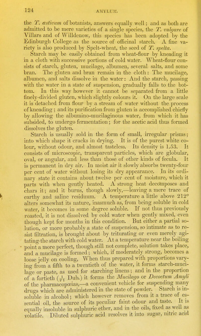 the T. (sstivum of botanists, answers equally well; and as both are admitted to be mere varieties of a single species, the T. vulgare of Villars and of Willdenow, this species has been adopted by the Edinburgh College as the som-ce of officinal starch. A fine va- riety is also produced by Spelt-wheat, the seed of T. spelta. Starch may be easily obtained from wheat-flour by kneading it in a cloth with successive portions of cold water. Wheat-flour con- sists of starch, gluten, mucilage, albumen, several salts, and some bran. The gluten and bran remain in the cloth : The mucilage, albumen, and salts dissolve in the water: And the starch, passing with the water in a state of suspension, gradually falls to the bot- tom. In this way however it cannot be sepai'ated from a little finely-divided gluten, which slightly colom's it. On the large scale it is detached from flour by a stream of water without the process of kneading ; and its pm-ification from gluten is accomplished chiefly by allowing the albiimino-mucilaginous water, from which it has subsided, to undergo fermentation; for the acetic acid thus formed dissolves the gluten. Starch is usually sold in the form of small, irregular prisms; into which shape it cracks in di-ying. It is of the purest white co- lour, without odour, and almost tasteless. Its density is 1.53. It consists of microscopic, transparent particles, which are globulai*, oval, or angular, and less than those of other kinds of fecula. It is permanent in dry air. In moist air it slowly absorbs twenty-four per cent of water without losing its dry appearance. In its ordi- nary state it contains about twelve per cent of moistui'e, wliich it parts with when gently heated. A strong heat decomposes and chars it; and it burns, thoxigh slowly,—leaving a mere trace of earthy and saline residuum. A temperature a little above 212° alters somewhat its natm-e, inasmuch as, fr-om being soluble in cold water, it becomes in some degree soluble. If not thus pre^dously roasted, it is not dissolved by cold water when gently mixed, even though kept for months in this condition. But either a partial so- lution, or more probably a state of suspension, so intimate as to re- sist filtration, is brought about by tritiu-ating or even merely agi- tating- the starch with cold water. At a temperatm-e near the boiling • point a more perfect, though still not complete, solution takes place, and a mucilage is formed; which, if moderately strong, becomes a loose jelly on cooling, When thus prepared with proportions vary- ino- from a fifth to a twentieth of the water, it forms starch-miici- lage or paste, as used for starcliing linens; and in the proportion of a fortieth Dub.) it forms the Mucilago or Decoctum AinyU of the pharmacopoeias,—a convenient vehicle for suspending many drugs which are administered in the state of powder. StiU-ch is m- soluble in alcohol; which however removes from it a trace of es- sential oil, the som-ce of its peculiar faint odour and taste. It is equally insoluble in sulphuric ether, and in the oils, fixed as well as volatile. Diluted sulphuric acid resolves it into sugar, nitric acid