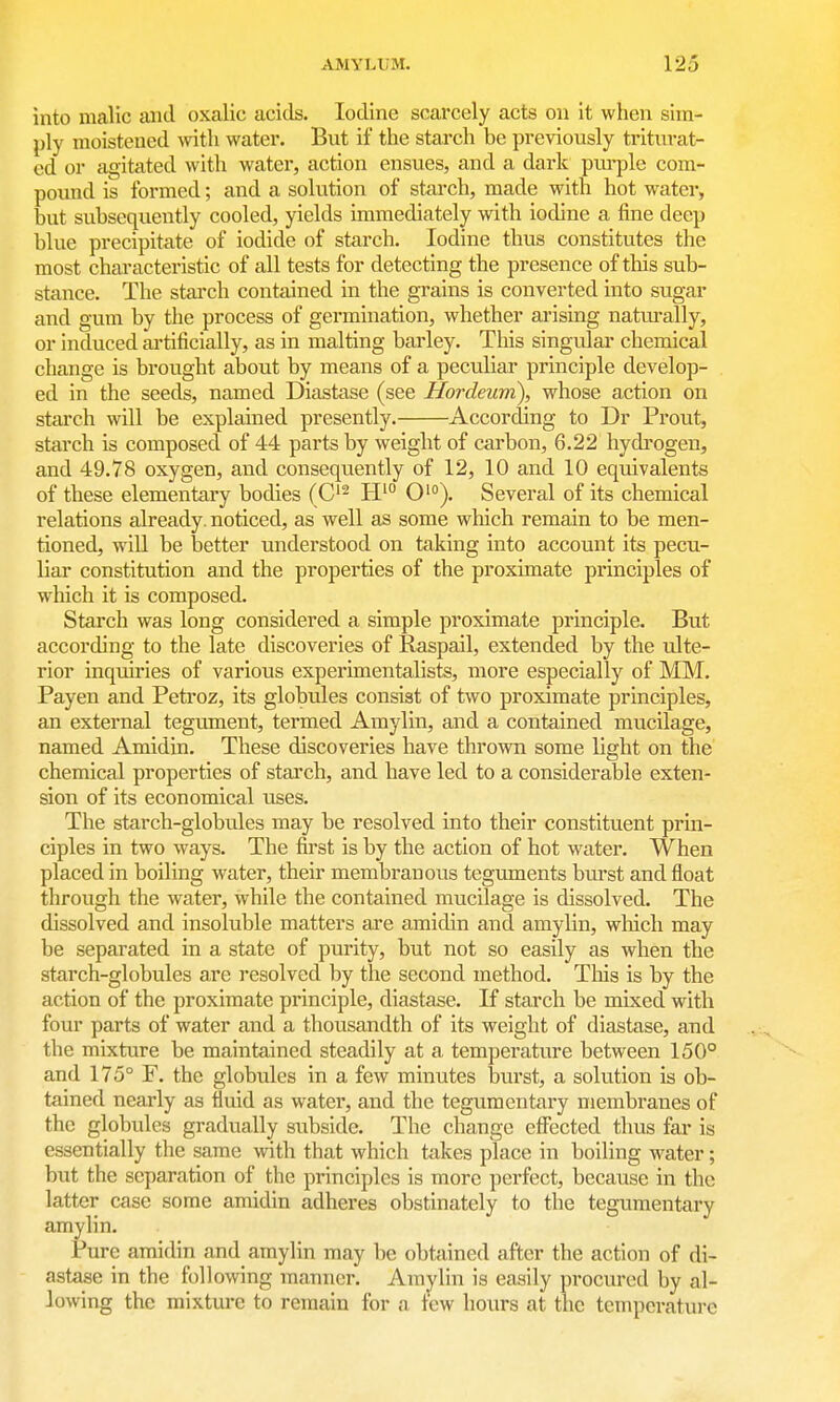 into malic and oxalic acicls. Iodine scarcely acts on it when sim- ply moistened with water. But if the starch be previously triturat- ed or agitated with water, action ensues, and a dark purple com- pound is formed; and a solution of starch, made with hot water, but subsequently cooled, yields immediately with iodine a fine deep blue precipitate of iodide of starch. Iodine thus constitutes the most characteristic of all tests for detecting the presence of this sub- stance. The stai'ch contained in the grains is converted into sugar and gum by the process of germination, whether arising natm-ally, or induced artificially, as in malting barley. This singular chemical change is brought about by means of a peculiar principle develop- ed in the seeds, named Diastase (see Hordeum), whose action on starch will be explained presently. According to Dr Prout, starch is composed of 44 parts by weight of carbon, 6.22 hydrogen, and 49.78 oxygen, and consequently of 12, 10 and 10 equivalents of these elementary bodies (C^ O'). Several of its chemical relations already, noticed, as well as some which remain to be men- tioned, will be better understood on taking into account its pecu- liar constitution and the properties of the proximate principles of which it is composed. Starch was long considered a simple proximate principle. But according to the late discoveries of Raspail, extended by the ulte- rior inquiries of various experimentalists, more especially of MM. Payen and Petroz, its globules consist of two proximate principles, an external tegument, termed Amylin, and a contained mucilage, named Amidin. These discoveries have thrown some light on the chemical properties of starch, and have led to a considerable exten- sion of its economical uses. The starch-globules may be resolved into their constituent prin- ciples in two ways. The first is by the action of hot water. When placed in boiling water, their membranous teguments bui'st and float through the water, while the contained mucilage is dissolved. The dissolved and insoluble matters are amidin and amylin, which may be separated in a state of purity, but not so easily as when the starch-globules are resolved by the second method. This is by the action of the proximate principle, diastase. If starch be mixed with four parts of water and a thousandth of its weight of diastase, and the mixture be maintained steadily at a temperature between 150° and 175° F. the globides in a few minutes burst, a solution is ob- tained nearly as fluid as water, and the tegumentary membranes of the globules gradually subside. The change effected thus far is essentially the same with that which takes place in boiling water; but the separation of the principles is more perfect, because in the latter case some amidin adheres obstinately to tiie tegumentary amylin. Pure amidin and amylin may be obtfiined after the action of di- astase in the following manner. Amj^lin is easily procured by al- lowing the raixtm-e to remain for a tew hours at the temperature