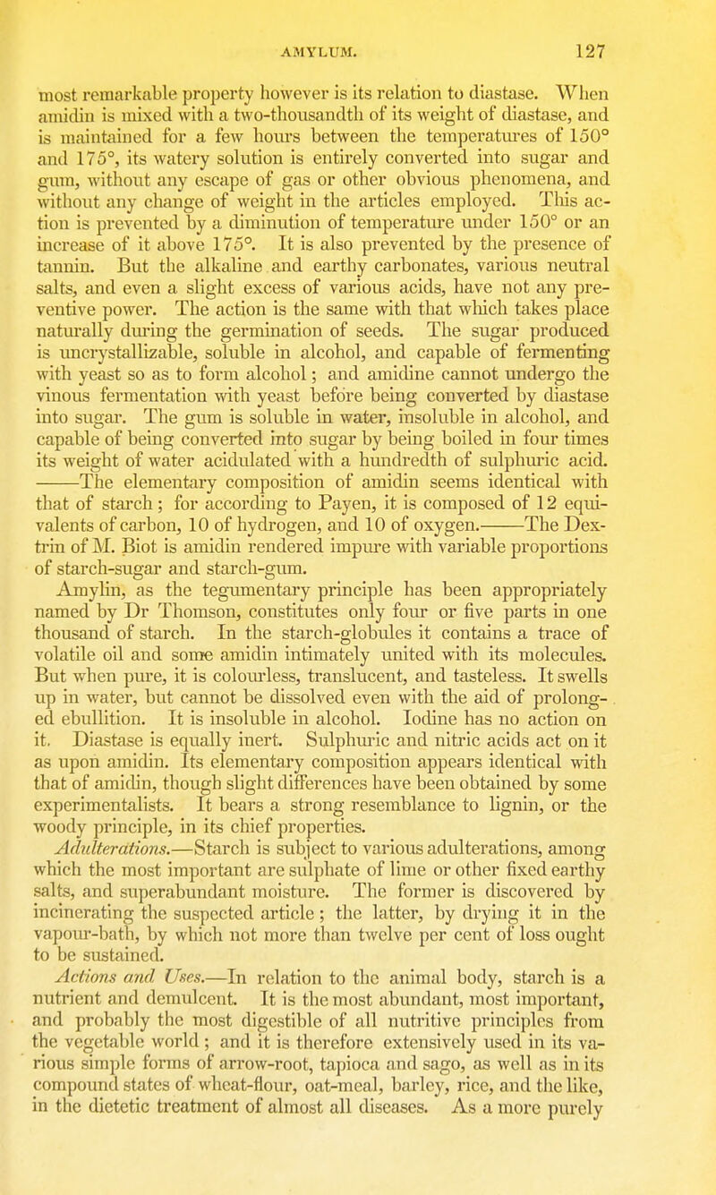 most remarkable property however is its relation to diastase. When amidiu is mixed with a two-thousandth of its weight of diastase, and is maintained for a few hom-s between the temperatm-es of 150° and 175°, its watery solution is entirely converted into sugar and gum, without any escape of gas or other obvious phenomena, and without any change of weight in the articles employed. Tliis ac- tion is prevented by a diminution of temperatiu-e under 150° or an increase of it above 175°. It is also prevented by the presence of tannin. But the alkaline and earthy carbonates, various neutral salts, and even a slight excess of various acids, have not any pre- ventive power. The action is the same with that wliich takes place natiu-ally dm-ing the germination of seeds. The sugar produced is uncrystallizable, soluble in alcohol, and capable of fermenting with yeast so as to form alcohol; and amidine cannot undergo the vinous fermentation with yeast before being converted by diastase into sugar. The gum is soluble in water, insoluble in alcohol, and capable of being converted into sugar by being boiled in four times its weight of water acidulated with a hundredth of sulphuric acid. The elementary composition of amidin seems identical with that of stai'ch; for according to Payen, it is composed of 12 equi- valents of carbon, 10 of hydrogen, and 10 of oxygen. The Dex- trin of M. Biot is amidin rendered impiu'e with variable proportions of starch-sugar and starch-gum. Amylin, as the tegumentary principle has been appropriately named by Dr Thomson, constitutes only four or five parts in one thousand of starch. In the starch-globu.les it contains a trace of volatile oil and some amidin intimately united with its moleciiles. But when pure, it is colourless, translucent, and tasteless. It swells up in water, but cannot be dissolved even with the aid of prolong- ed ebullition. It is insoluble in alcohol. Iodine has no action on it. Diastase is equally inert. Sulphuric and nitric acids act on it as upon amidin. Its elementary composition appears identical with that of amidin, though slight differences have been obtained by some experimentalists. It bears a strong resemblance to lignin, or the woody principle, in its chief properties. Adulterations.—Starch is subject to various adulterations, among which the most important are sulphate of lime or other fixed earthy salts, and superabundant moisture. The former is discovered by incinerating the suspected article ; the latter, by dryhig it in the va.pom'-bath, by which not more than twelve per cent of loss ought to be sustained. Actions and Uses.—In relation to the animal body, starch is a nutrient and demulcent. It is the most abundant, most important, and probably the most digestible of all nutritive principles from the vegetable world; and it is therefore extensively used in its va- rious simple forms of arrow-root, tapioca and sago, as well as in its compound states of wheat-flour, oat-meal, barley, rice, and the like, in the dietetic treatment of almost all diseases. As a more purely
