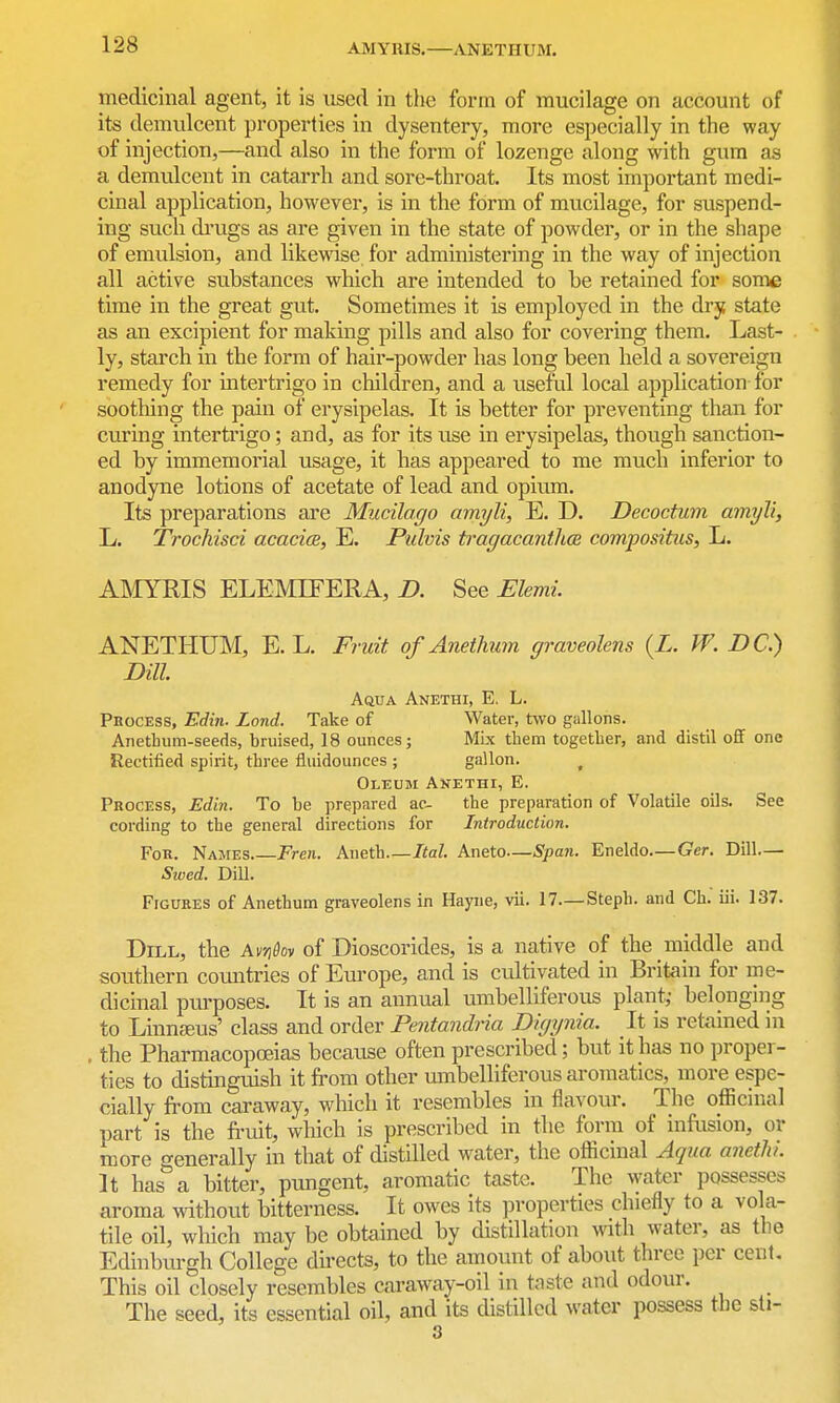 AMYIUS. ANETHUM. medicinal agent, it is used in tlie form of mucilage on account of its demulcent properties in dysentery, more especially in the way of injection,—and also in the form of lozenge along with gum as a demulcent in catarrh and sore-throat. Its most important medi- cinal application, however, is in the form of mucilage, for suspend- ing such di'ugs as are given in the state of powder, or in the shape of emulsion, and likewise for administering in the way of injection all active substances which are intended to be retained for some time in the great gut. Sometimes it is employed in the dry state as an excipient for making pills and also for covering them. Last- ly, starch in the form of haii'-powder has long been held a sovereign remedy for intertrigo in children, and a useful local application for soothing the pain of erysipelas. It is better for preventing than for curing intertrigo; and, as for its use in erysipelas, though sanction- ed by immemorial usage, it has appeared to me much inferior to anodyne lotions of acetate of lead and opium. Its preparations are Mucilago amyli, E. D. Decoctum amyli, L. Trochisci acacice, E. Pidvis tragacanth(B compositus, L. AMYRIS ELEMIFERA, D. See Elemi. ANETHUM, E. L. Fruit of Anetlmm graveolens {L. W. DC.) Dill AauA Anethi, E, L. Pbocess, Edin. Lond. Take of Water, two gallons. Aiietbum-seeds, bruised, 18 ounces; Mix them together, and distil off one Rectified spirit, three fluidounces ; gallon. ^ Oleum Anethi, E. Process, Edin. To be prepared ac- the preparation of Volatile oils. See cording to the general directions for Introduction. For. Names Fren. Aneth Ital. Aneto—Span. Eneldo—Ger. Dill.— Sivcd. Dill. Figures of Anethum graveolens in Hayiie, vii. 17—Steph. and Ch. iii. 137. Dill, the Avn&oy of Dioscorides, is a native of the middle and southern countries of Europe, and is ctdtivated in Britain for me- dicinal purposes. It is an annual umbelliferous plant; belonging to Linnajus' class and order Pentandria Digynia. It is retamed in . the Pharmacopoeias because often prescribed; but it has no proper- ties to distinguish it from other umbelliferous aromatics, more espe- cially from caraway, which it resembles in flaA Our. The officinal part is the fruit, which is prescribed in the form of infusion, or more generally in that of distilled water, the officinal Aqua anethi It has a bitter, pungent, aromatic taste. The water possesses aroma without bitterness. It owes its properties chiefly to a vola- tile oil, wliich may be obtained by distillation with water, as the Edinburgh College dii'ects, to the amount of about three per cent. This oil closely resembles caraway-oil in tjiste and odour. The seed, its essential oil, and its distilled water possess the sti- 3