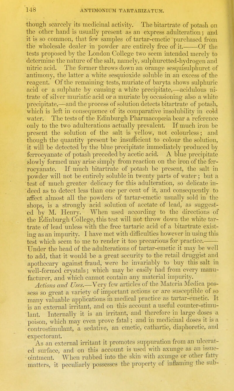 though scarcely its medicinal activity. The bitartrate of potash on the other hand is usually present as an express adulteration; and it is so common, that few samples of tartar-emetic' purchased from the wholesale dealer in powder are entirely fi-ee of it. Of the tests proposed by the London College two seem intended merely to determine the nature of the salt, namely, sulphuretted-hydrogen and nitric acid. The foi-mer throws down an orange sesquisidphuret of antimony, the latter a white sesquioxide soluble in an excess of the reagent. Of the remaining tests, miuiate of baryta shows sulphm'ic acid or a sulphate by causing a white precipitate,—acidulous ni- ti'ate of silver mxuiatic acid or a muriate by occasioning also a white precipitate,—and the process of solution detects bitartrate of potash, which is left in consequence of its comparative insolubility in cold water. The tests of the Edinbm'gh Pharmacopoeia bear a reference only to the two adiilterations actually prevalent. If much iron be present the solution of the salt is yellow, not colourless; and though the quantity present be insu.fficient to colour the solution, it will be detected by the blue precipitate immediately produced by ferrocyanate of potash preceded by acetic acid. A blue precipitate slowly formed may arise simply fi-om reaction on the iron of the fer- rocyanate. If much bitartrate of potash be present, the salt in powder will not be entirely soluble in twenty parts of water; but a test of much greater delicacy for this adulteration, so delicate in- deed as to detect less than one per cent of it, and consequently to affect almost all the powders of tartar-emetic usually sold in the shops, is a strongly acid solution of acetate of lead, as suggest- ed by M. Henry. When used according to the directions of the Edinburgh College, this test will not throw down the white tar- trate of lead unless with the free tartaric acid of a bitartrate exist- ing as an impurity. I have met with difficulties however in using tliis test which seem to me to render it too precarious for practice. Under the head of the adulterations of tartar-emetic it may be well to add, that it would be a great security to the retail druggist and apothecary against fraud, were he invariably to buy this salt in well-formed crystals; which may be easily had from every manu- facturer, and which cannot contain any material impurity. Actions and Uses.—Very few articles of the Materia Medica pos- sess so great a variety of important actions or are susceptible^ of so many valuable apphcations in medical practice as tartar-emetic. It is an external irritant, and on tliis account a usefid counter-stimu- lant. Internally it is an irritant, and therefore in large doses a poison, which may even prove fatal; and in medicinal doses it is a controstimulant, a sedative, an emetic, cathartic, diaphoretic, and expectorant. As an external u-ritant it promotes suppuration from an lUcerat- ed surface, and on this account is used with axunge as an issue- ointment. When rubbed into the skin with axunge or other fatty matters, it peculiarly possesses the property of inflaming the sub-