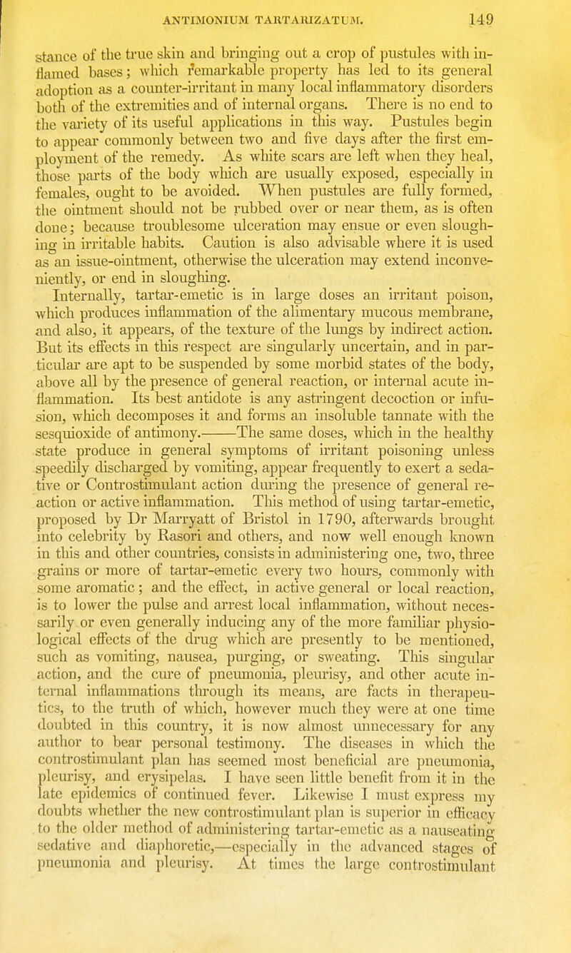 stance of the trvie skin and bi'inging out a crop of pustules with in- flamed bases; wliich remarkable property has led to its general adoption as a counter-irritant in many local inflammatory disorders both of the extremities and of internal organs. There is no end to the vai-iety of its useful applications in tliis way. Pustules begin to appear commonly between two and five days after the first em- ployment of the remedy. As white scars are left when they heal, those parts of the body wliich are usually exposed, especially in females, ought to be avoided. When pustules are fully formed, the ointment should not be rubbed over or near them, as is often done; because troublesome ulceration may ensue or even slough- ing in irritable habits. Caution is also advisable where it is used as an issue-ointment, otherwise the ulceration may extend inconve- niently, or end in sloughing. Internally, tartar-emetic is in large doses an irritant poison, which produces inflammation of the alimentary mucous membrane, and also, it appears, of the texture of the lungs by indu'ect action. But its effects in this respect ai-e singularly uncertain, and in par- ticular are apt to be suspended by some morbid states of the body, above all by the presence of general reaction, or internal acute in- flammation. Its best antidote is any astringent decoction or infu- sion, which decomposes it and forms an insoluble tannate with the sesquioxide of antimony. The same doses, which in the healthy state produce in general symptoms of irritant poisoning unless speedily discharged by vomiting, appear fi-equently to exert a seda- tive or Controstimulant action dming the presence of general re- action or active inflammation. Tliis method of using tartar-emetic, proposed by Dr Marryatt of Bristol in 1790, afterwards brought into celebrity by Rasori and others, and now well enough known in this and other countries, consists in administering one, two, three grains or more of tartar-emetic every two hours, commonly with some aromatic ; and the effect, in active general or local reaction, is to lower the pulse and arrest local inflammation, without neces- sarily or even generally inducing any of the more familiar physio- logical effects of the drug which are presently to be mentioned, such as vomiting, nausea, purging, or sweating. This singular action, and the cure of pneumonia, pleurisy, and other acute in- ternal inflammations through its means, are facts in therapeu- tics, to the truth of which, however much they were at one time doubted in this country, it is now almost unnecessary for any author to bear personal testimony. The diseases in which the controstimulant plan has seemed most beneficial are pneumonia, pleui-isy, and erysipelas. I have seen little benefit from it in the late epidemics of continued fever. Likewise I must express my doubts whether the new controstimulant })lan is superior in eflficacy . to the older method of administering tartar-emetic as a nauseating sedative and diaphoretic,—especially in the advanced stages of pneumonia and pleurisy. At times the large controsthnulant
