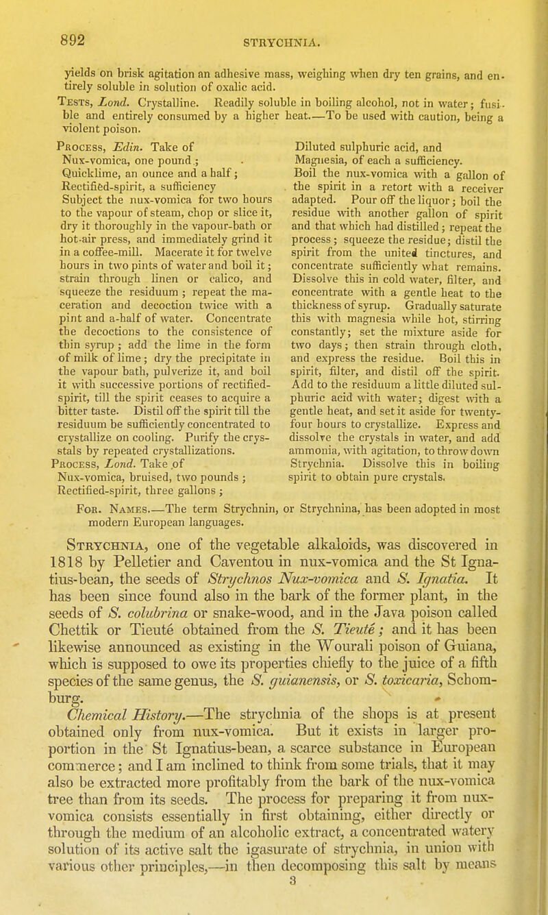 yields on brisk agitation an adhesive mass, weighing when dry ten grains, and en- tirely soluble in solution of oxulic acid. Tests, Zoni. Crystalline. Readily soluble in boiling alcohol, not in water; fusi- ble and entirely consumed by a higher heat—To be used with caution, being a violent poison. Process, JEdin. Take of Diluted sulphuric acid, and Nux-vomica, one pound .; . Magnesia, of each a sufficiency. Quicklime, an ounce and a half; Boil the nux-vomica with a gallon of Rectified-spirit, a sufficiency . the spirit in a retort with a receiver Subject the nux-vomica for two hours adapted. Pour off the liquor; boil the to the vapour of steam, chop or slice it, residue with another gallon of spirit dry it thoroughly in the vapour-bath or and that which had distilled; repeat the hot-air press, and immediately grind it process ; squeeze the residue; distil the in a coffee-mill. Macerate it for twelve spirit from the united tinctures, and hours in two pints of water and boil it; concentrate sufficiently what remains, strain through linen or calico, and Dissolve this in cold water, filter, and squeeze the residuum ; repeat the ma- concentrate with a gentle heat to the aeration and decoction twice with a thickness of syrup. Gradually saturate pint and a-half of water. Concentrate this with magnesia while hot, stirring the decoctions to the consistence of constantly; set the mixture aside for thin syrup ; add the lime in the form two days; then strain through cloth, of milk of lime; dry the precipitate in and express the residue. Boil this in the vapom- bath, pulverize it, and boil spirit, filter, and distil off the spirit, it with successive portions of rectified- Add to the residuum a little diluted sul- spirit, till the spirit ceases to acquire a phuric acid wth water; digest with a bitter taste. Distil off the spirit till the gentle heat, and set it aside for twenty- residuum be sufficiently concentrated to four hours to crystallize. Express and crystallize on cooling. Purify the crys- dissolve the crystals in water, and add stals by repeated crystallizations. ammonia, with agitation, to throw down Process, Lond. Take .of Strychnia. Dissolve this in boiling Nux-vomica, bruised, two pounds ; spirit to obtain pure crystals, Rectified-spirit, three gallons; For. Names The term Strychnin, or Strychnina, has been adopted in most modern European languages. Strychnia, one of the vegetable alkaloids, was discovered in 1818 by Pelletier and Caventou in nux-vomica and the St Igna- tius-bean, the seeds of Strychnos Nux-vomica and S. Ignatia. It has been since found also in the bark of the former plant, in the seeds of S. colubrina or snake-wood, and in the Java poison called Chettik or Tieute obtained from the S. Tieute; and it has been likewise announced as existing in the Wourali poison of Guiana, which is supposed to owe its properties cliiefly to the juice of a fifth species of the same genus, the S, gidanensis, or S. toxicaria, Schom- burg. * Chemical History.—The strychnia of the shops is at present obtained only from nux-vomica. But it exists in larger pro- portion in the St Ignatius-bean, a scarce substance in European commerce; and I am inclined to think from some trials, that it may also be extracted more profitably from the bark of the nux-vomica tree than from its seeds. The process for preparing it fi'om nux- vomica consists essentially in first obtaining, cither du-ectly or through the medium of an alcoholic extract, a concentrated watery solution of its active salt the igasurate of strychnia, in union with various otlicr principles,—in tben decomposing this salt by means 3