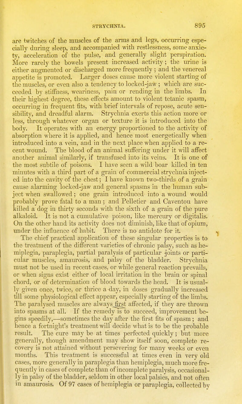 are twitches of the muscles of the arms and legs, occrn'ring espe- cially during sleep, and accompanied with restlessness, some anxie- ty, acceleration of the pidse, and generally slight perspiration. More rarely the bowels present increased activity; the urine is either augmented or discharged more frequently ; and the venereal appetite is promoted. Larger doses cause more violent starting of the muscles, or even also a tendency to locked-jaw ; which are suc- ceeded by stiffness, weai-iness, pain or rending in the limbs. In their highest degree, these effects amount to violent tetanic spasm, occurring in frequent fits, with brief intervals of repose, acute sen- sibility, and dreadful alarm. Strychnia exerts this action more or less, through whatever organ or texture it is introduced into the body. It operates with an energy proportioned to the activity of absorption where it is applied, and hence most energetically when introduced into a vein, and in the next place when applied to a re- cent wound. The blood of an animal suffering under it will affect another animal similarly, if transfused into its veins. It is one of the most subtile of poisons. I have seen a wild boar killed in ten minutes with a third part of a grain of commercial strychnia inject- ed into the cavity of the chest; I have known two-thirds of a grain cause alarming locked-jaw and general spasms in the human sub- ject when swallowed; one grain introduced into a wound would probably prove fatal to a man ; and Pelletier and Caventou have killed a dog in thirty seconds with the sixth of a grain of the pure alkaloid. It is not a cumulative poison, like merciuy or digitalis. On the other hand its activity does not diminish, like that of opium, under the influence of habit. There is no antidote for it. The chief practical application of these singular properties is to the treatment of the different varieties of chronic palsy, such as he- miplegia, paraplegia, partial paralysis of particular joints or parti- cular muscles, amaurosis, and palsy of the bladder. Strychnia must not be used in recent cases, or while general reaction prevails, or when signs exist either of local irritation in the brain or spinal chord, or of determination of blood towards the head. It is usual- ly given once, twice, or thrice a day, in doses gradually increased till some physiological effect appear, especially starting of the limbs. The paralysed muscles are always fost affected, if they are thrown into spasms at all. If the remedy is to succeed, improvement be- gins speedily,—sometimes the day after the first fits of spasm; and hence a fortnight's treatment will decide what is to be the probable result. The cure may be at times perfected quickly; but more generally, though amendment may show itself soon, complete re- covery is not attained without persevering for many weeks or even months. This treatment is successful at times even in very old cases, more generally in paraplegia than hemiplegia, much more fre- quently in cases of complete than of incomplete paralysis, occasional- ly in palsy of the bladder, seldom in other local palsies, and not often in amaurosis. Of 97 cases of hemiplegia or paraplegia, collected by