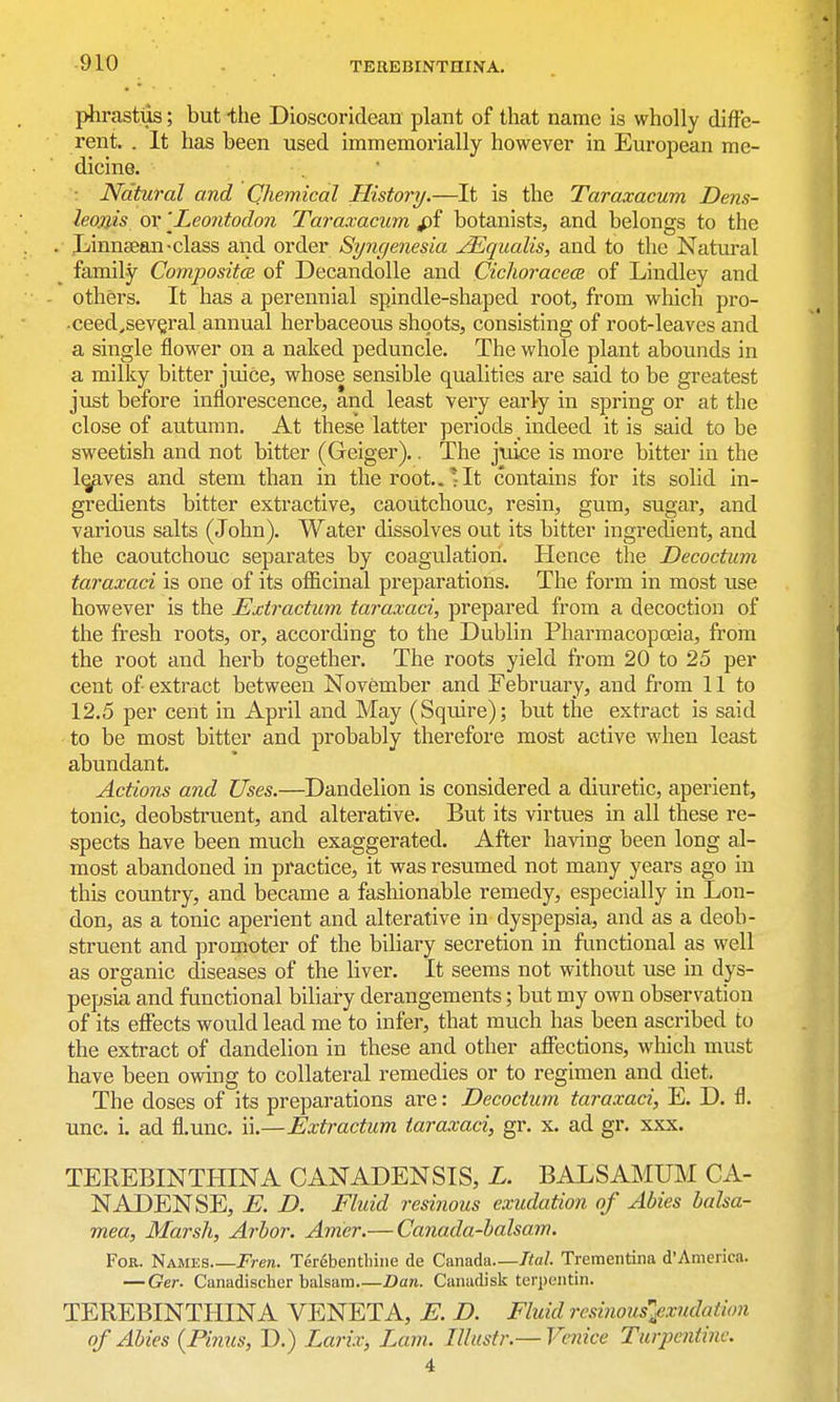 phrasttis; but -the Dioscoridean plant of that name is wholly diffe- rent. . It has been used immemorially however in European me- dicine. . ■ : Natural and Chemical History.—It is the Taraxacum Dens- leanis or 'Leontodon Taraxacum fii botanists, and belongs to the Jj^innsean-class and order Syngenesia ^qualis, and to the Natural family Composites of Decandolle and Cichoracece of Lindley and others. It has a perennial spindle-shaped root, from which pro- ■ceed^sev§ral annual herbaceous shoots, consisting of root-leaves and a single flower on a naked peduncle. The whole plant abounds in a milky bitter juice, whose sensible qualities are said to be greatest just before inflorescence, and least very early in spring or at the close of autumn. At these latter periods _ indeed it is said to be sweetish and not bitter (Geiger).. The juice is more bitter in the l^ves and stem than in the root..*It contains for its solid in- gredients bitter extractive, caoutchouc, resin, gum, sugar, and various salts (John). Water dissolves out its bitter ingredient, and the caoutchouc separates by coagulation. Hence the Decoctum taraxaci is one of its officinal preparations. The form in most use however is the Extractum taraxaci, prepared from a decoction of the fresh roots, or, according to the Dublin Pharmacopoeia, from the root and herb together. The roots yield from 20 to 25 per cent of extract between November and February, and from 11 to 12.5 per cent in April and May (Squire); but the extract is said to be most bitter and probably therefore most active when least abundant. Actions and Uses.—Dandelion is considered a diuretic, aperient, tonic, deobstruent, and alterative. But its virtues in all these re- spects have been much exaggerated. After having been long al- most abandoned in practice, it was resumed not many years ago in this country, and became a fashionable remedy, especially in Lon- don, as a tonic aperient and alterative in dyspepsia, and as a deob- struent and promoter of the biliary secretion in functional as well as organic diseases of the liver. It seems not without use in dys- pepsia and functional biliary derangements; but my own observation of its effects would lead me to infer, that much has been ascribed to the extract of dandelion in these and other affections, which must have been owing to collateral remedies or to regimen and diet. The doses of its preparations are: Decoctum taraxaci, E. D. fl. unc. i. ad fl.unc. ii.—Extractum taraxaci, gr. x. ad gr. xxx. TEREBINTHINA CANADENSIS, L. BALSAMUM CA- NADENSE, E. D. Fluid resinous exudation of Abies balsa- mea, Marsh, Arbor. Amer.— Canada-balsam. For. Names Fren. Terdbentliine de Canada—Ttal. Trementina d'America. — Ger. Canadischer balsam Dan. Camidisk terpentin. TEREBINTHINA VENETA, E. D. Fluid rcsinousl^xudatian of Abies {Pinus, D.) Larix, Lam. Illustr.— Venice Turpentine. 4