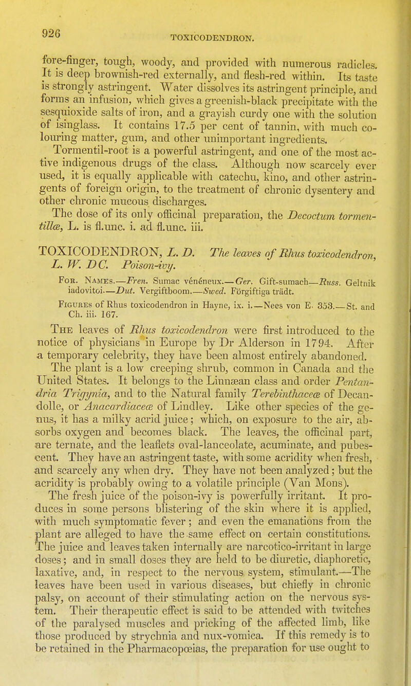 TOXICODENDRON, fore-finger, tough, woody, and provided with numerous radicles. It is deep brownish-red externally, and flesh-red within. Its taste is strongly astringent. Water dissolves its astringent principle, and forms an infusion, which gives a greenish-black precipitate with the sesquioxide salts of iron, and a grayish curdy one with the solution of isinglass. It contains 17.5 per cent of tannin, with much co- louring matter, gum, and other unimportant ingredients. Tormentil-root is a powerful astringent, and one of the most ac- tive indigenous drugs of the class. Although now scarcely ever used, it is equally applicable with catechu, kino, and other astrin- gents of foreign origin, to the treatment of chronic dysentery and other chronic mucous discharges. The dose of its only officinal preparation, the Decoctum tormen- tillcE, L. is fl.unc. i. ad fl.unc. iii. TOXICODENDRON, L. D. The leaves of Rhus toxicodendron, L. W. DC. Poison-ivy. For. Names.—Fren, Sumac ven^neux Ger. Gift-sumach—Russ. GeUnik iadovitoi—Dut. Vergiftboom Swed. Forgiftiga tradt. Figures of Rhus toxicodendron in Hayne, ix. i Nees von E- 353. St. and Ch. iii. 167. The leaves of Rhus toxicodendron were first introduced to the notice of physicians in Europe by Dr Alderson in 1794, After a temporary celebrity, they have been almost entirely abandoned. The plant is a low creeping shrub, common in Canada and the United States. It belongs to the Linnsean class and order Pentan- dria Trigynia, and to the Natural family Terebinthacece of Decan- dolle, or Anacardiacece of Lindley. Like other species of the ge- nus, it has a milky acrid juice; which, on exposure to the air, ab- sorbs oxygen and becomes black. The leaves, the officinal part, are ternate, and the leaflets oval-lanceolate, acuminate, and pubes- cent. They have an astringent taste, with some acridity when fresh, and scarcely any when dry. They have not been analyzed; but the acridity is probably owing to a volatile principle (Van Mons). The fresh juice of the poison-ivy is powerfully irritant It pro- duces in some persons blistering of the skin where it is applied, with much symptomatic fever ; and even the emanations from the plant are alleged to have the same effect on certain constitutions. The juice and leaves taken internally are narcotico-irritant in large doses; and in small doses they are held to be diuretic, diaphoretic, laxative, and, in respect to the nervous system, stimulant.—The leaves have been used in various diseases, but chiefly in chronic palsy, on account of their stimulating action on the nervous sys- tem. Their therapeutic cflTect is said to be attended with twitches of the paralysed muscles and pricking of the affected limb, like those produced by strychnia and nux-vomica. If this remedy is to be retained in the Pharmacopoeias, the preparation for use ought to