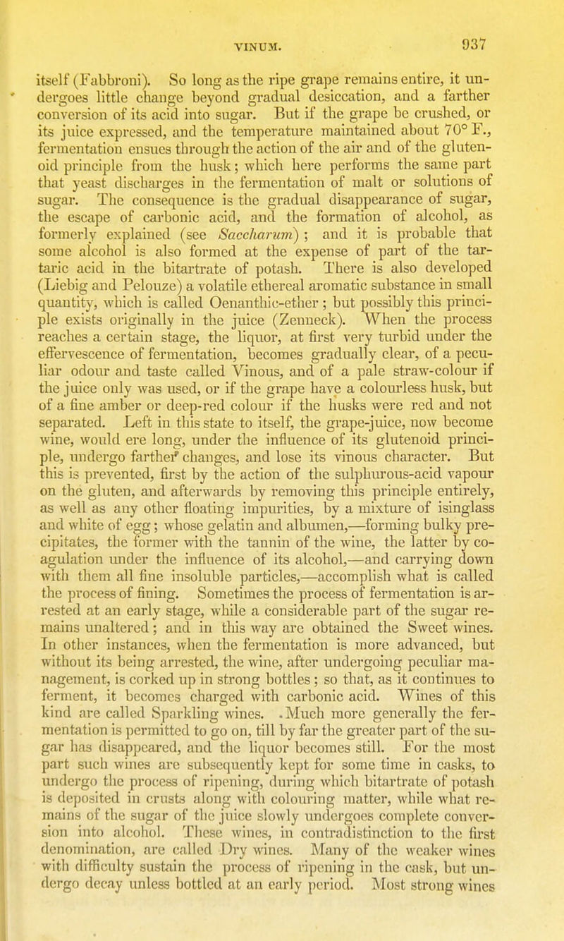 itself (Fabbroni). So long as the ripe grape remains entire, it un- dergoes little change beyond gradual desiccation, and a farther conversion of its acid into sugar. But if the grape be crushed, or its juice expressed, and the temperature maintained about 70° F., fermentation ensues through the action of the air and of the gluten- oid principle from the husk; which here performs the same part that yeast discharges in the fermentation of malt or solutions of sugar. The consequence is the gradual disappearance of sugar, the escape of carbonic acid, and the formation of alcohol, as formerly explained (see Saccharum) ; and it is probable that some alcohol is also formed at the expense of part of the tar- taric acid in the bitartrate of potash. There is also developed (Liebig and Pelovize) a volatile ethereal aromatic substance in small quantity, which is called Oenanthic-ether; but possibly this princi- ple exists originally in the juice (Zenneck). When the process reaches a certain stage, the liquor, at first very turbid under the effervescence of fermentation, becomes gradually clear, of a pecu- liar odour and taste called Vinous, and of a pale straw-colour if the juice only was used, or if the grape have a coloiu-less husk, but of a fine amber or deep-red colour if the husks were red and not separated. Left in this state to itself, the grape-juice, now become wine, would ere long, under the influence of its glutenoid princi- ple, undergo farthei* changes, and lose its vinous character. But this is prevented, first by the action of the sulphurous-acid vapour on the gluten, and afterwards by removing this principle entirely, as well as any other floating impurities, by a mixture of isinglass and white of egg; whose gelatin and albumen,—forming bulky pre- cipitates, the former with the tannin of the wine, the latter by co- agulation under the influence of its alcohol,—and carrying down with them all fine insoluble particles,—accomplish what is called the process of fining. Sometimes the process of fermentation is ar- rested at an early stage, while a considerable part of the sugar re- mains unaltered; and in this way arc obtained the Sweet wines. In other instances, when the fermentation is more advanced, but without its being arrested, the wine, after undergoing peculiar ma- nagement, is corked up in strong bottles ; so that, as it continues to ferment, it becomes charged with carbonic acid. Wines of this kind are called Sparkling wines. .Much more generally the fer- mentation is permitted to go on, till by far the greater part of the su- gar has disappeared, and the liquor becomes still. For the most part such wines are subsequently kept for some time in casks, to undergo the process of ripening, during which bitartrate of potash is deposited in crusts along with colouring matter, while what re- mains of the sugar of the juice slowly undergoes complete conver- sion into alcohol. These wines, in contradistinction to the first denomination, are called Dry wines. Many of the weaker wines with difliculty sustain the process of ripening in the cask, but un- dergo decay unless bottled at an early period. Most strong wines