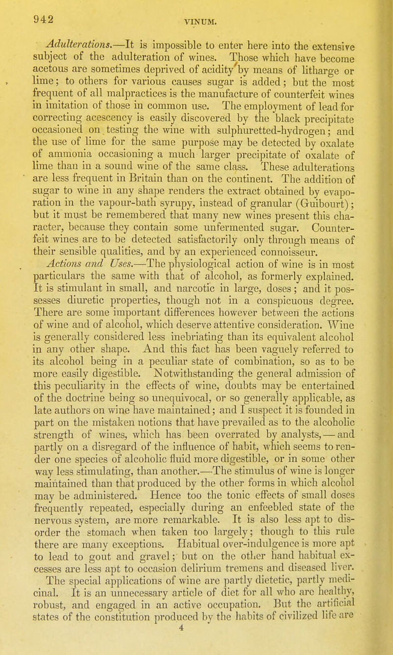 Adulterations.—It is impossible to enter here into the extensive subject of the adulteration of wines. Those which have become acetous are sometimes deprived of acidity'by means of litharge or lime; to others for various causes sugar is added; but the most frequent of all malpractices is the manufacture of counterfeit wines in imitation of those in common use. The employment of lead for correcting acescency is easily discovered by the black precipitate occasioned on testing the wine with sulphuretted-hydrogen; and the use of lime for the same purpose may be detected by oxalate of ammonia occasioning a much larger precipitate of oxalate of lime than in a sound wine of the same class. These adulterations are less frequent in Britain than on the continent. The addition of sugar to wine in any shape renders the extract obtained by evapo- ration in the vapour-bath syrupy, instead of granular (Guibourt); but it must be remembered that many new wines present this cha- racter, because they contain some unfermented sugar. Counter- feit wines are to be detected satisfactorily only through means of their sensible qualities, and by an experienced connoisseur. Actions and Uses.—The physiological action of wine is in most particulars the same with that of alcohol, as formerly explained. It is stimulant in small, and narcotic in large, doses; and it pos- sesses diuretic properties, though not in a conspicuous degree. There are some important differences however between the actions of wine and of alcohol, which deserve attentive consideration. Wine is generally considered less inebriating than its equivalent alcohol in any other shape. And this fact has been vaguely referred to its alcohol being in a peculiar state of combination, so as to be more easily digestible. Notwithstanding the general admission of this peculiarity in the effects of wine, doubts may be entertained of the doctrine being so unequivocal, or so generally applicable, as late authors on wine have maintained; and I suspect it is founded in part on the mistaken notions that have prevailed as to the alcoholic strength of wines, which has been overrated by analysts, — and partly on a disregard of the influence of habit, which seems to ren- der one species of alcoholic fluid more digestible, or in some other way less stimulating, than another.—The stimulus of wine is longer maintained than that produced by the other forms in which alcohol may be administered. Hence too the tonic effects of small doses frequently repeated, especially during an enfeebled state of the nervous system, are more remarkable. It is also less apt to dis- order the stomach when taken too largely; though to this rule there are many exceptions. Habitual over-indulgence is more apt to lead to gout and gravel; but on the other hand habitual ex- cesses are less apt to occasion delirium tremens and diseased liver. The special applications of wine are partly dietetic, partly medi- cinal. It is an unnecessary article of diet for all who arc healthy, robust, and engaged in an active occupation. But the artificial states of the constitution produced by the habits of civilized life are 4