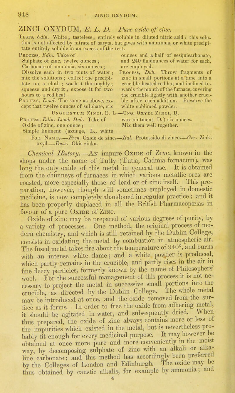 ZINCI OXYDUM, L. D. Pure oxide of zinc Tests, Edin. White ; tasteless; entirely soluble in diluted nitric acid : this solu- tion is not affected by nitrate of baryta, but gives with ammonia, or white precipi- tate entirely soluble in an excess of the test. Process, Edin. Take of ounces and a half of ses^uicarbonate. Sulphate of zinc, twelve ounces ; and 240 fiuidounces of water for each. Carbonate of ammonia, six ounces ; are employed. Dissolve each in two pints of water; PnocEss, D%ib. Throw fragments of mix the solutions ; collect the precipi- zinc in small portions at a time into a tate on a cloth ; wash it thoroughly ; crucible heated red hot and inclined to- squeeze and dry it; expose it for two wards the mouth of the furnace, covering hours to a red heat. the crucible lightly with another cruci- PiiocEss, Land. The same as above, ex- ble after each addition. Preserve the cept that twelve ounces of sidphate, six white sublimed powder. Unguentum Zinci, E. L Ung. Oxydi Zinci, D. Process, Edin. Lond, Dub. Take of wax ointment, D.) six ounces. Oxide of zinc, one ounce ; Mix them well together. Simple liniment (axunge, L., white For. Names Fren. Oxide de zinc.—Ital. Protossido di zinco—Ger. Zink- oxyd—Russ. Okis zinka. Chemical History.—An impure Oxide of Zinc, known in the shops under the name of Tutty (Tutia, Cadmia fornacum), was long the only oxide of this metal in general use. It is obtained from the chimneys of furnaces in which various metallic ores are roasted, more especially those of lead or of zinc itself. This pre- paration, however, though still sometimes employed in domestic medicine, is now completely abandoned in regular practice ; and it has been properly displaced in all the British Pharmacopoeias in favour of a pure Oxide of Zinc. Oxide of zinc may be prepared of various degrees of purity, by a variety of processes. One method, the original process of mo- dern chemistry, and which is still retained by the Dublin College, consists in oxidating the metal by combustion in atmospheric air. The fused metal takes fire about the temperature of 940°, and burns with an intense white flame; and a white powder is produced, which partly remains in the crucible, and partly rises in the air in fine fleecy particles, formerly known by the name of Philosophers' wool. For the successful management of this process it is not ne- cessary to project the metal in successive small portions into the crucible, as directed by the Dublin College. The whole metal may be introduced at once, and the oxide removed from the sxu- face as it forms. In order to free the oxide from adhermg metal, it should be agitated in water, and subsequently dined. When thus prepared, the oxide of zinc always contains more or less ot the impurities which existed in the metal, but is nevertheless pro- bably fit enough for every medicinal purpose. It may however be obtained at once more pure and more conveniently in the moist way, by decomposing sulphate of zinc with an alkali or alka- line carbonate; and tliis method has accordingly been preterrccl by the Colleges of London and Edinburgh. The oxide may be thus obtained by caustic alkalis, for example by ammonia; and