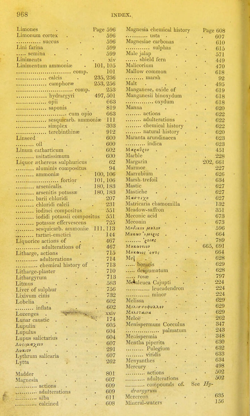 Limones . Page 596 Limonum cortex . . 596 suucus . 596 Lini farina . . 599 semina . . 599 Liniments . . xiv Linimentum ammonife . 101, 105 comp. 101 calcis . 235,236 camphorae 253, 256 comp. 253 hydrargyri 497,501 opii . . 663 saponis . 819 cum opio 663 sesqiiicarb. ammonije 111 simplex . 303 terebintliinse . 912 Linseed . . 600 oil . . 600 Linum catharticum . 602 usitatissimum . 600 Liquor athereus sulpburicus 62 aluminis compositus 94 ammonias . 100, 106 fortior 101,106 arsenicalis . 180, 183 arsenitis potassEe 180, 183 barii chloridi . 207 chloridi calcii . 231 ioditiei compositus 551 iodidi potassii compositus 551 potassae elFervescens 725 sesquicarb. ammoiiiie 111, 113 tartari-emetici . 144 Liquorice actions of . 467 adulterations of . 467 Litharge, actions . 715 adulterations . 714 chemical history of . 713 Litharge-plaster . . 710 Lithargyrum . . 713 Litmus . • . 583 Liver of sulphur . . 756 Lixivum cinis • • 732 Lobelia ... 602 inflata • ^02 Lozenges . ^fSS^^f^:: ^ xxiv Lunar caustic . . '• 174 Lupulin . . . 605 Lupulus . . . 604 Lupus salictarius . . 604 Av(i/ua^iov . . • 607 AuK-toi . . • 291 Lythrum salicaria • . 607 Lytta ... 262 Madder . . . 801 Magnesia . . • 607 actions . . 609 adulterations . 609 alba . . 611 calcined . . 608 Magnesia chemical history Page 608 • 607 Magnesiae carboiias 610 sulphas 615 Male jalap . 571 shield fern 449 Malicorium 470 Mallow common 618 92 Malt 495 Manganese, oxide of 619 Manganesii binoxydum CIO 618 Manna 620 actions 622 622 622 natural history . ozU Maranta arundinacea 623 indica . 623 451 Marble 228 Margarin . . luz, 661 Marmor . ^ t Marrubium 626 Marsh- trefoil 634 Mastic 627 Mastiche • . 027 Matricaria chamomilla 1 oo \oZ Meadow-saffron ool Meconic acid 673 Meconin 673 596 664 '^o/ac 789 665, 691 664 Me\ 628 629 - ... flpiittiimflNim 628 • ■ ■ ■ • ros£c • • IVI'*'¥nIpTira r^Miiintl • 797 224 224 224 ]VIoli<;<;n. . . 629 MiKtv<ro<pu\\ov 629 629 Meloe 262 Menispermum Cocculus 347 243 Meaisperrnia 348 630 Pilli^P'lllin 632 VIrid IS « 633 Meiiyanthes 634 Mercury • • 498 502 502 See IJy- drunjyrum 635 Merereon ]Mineral->vaters 156