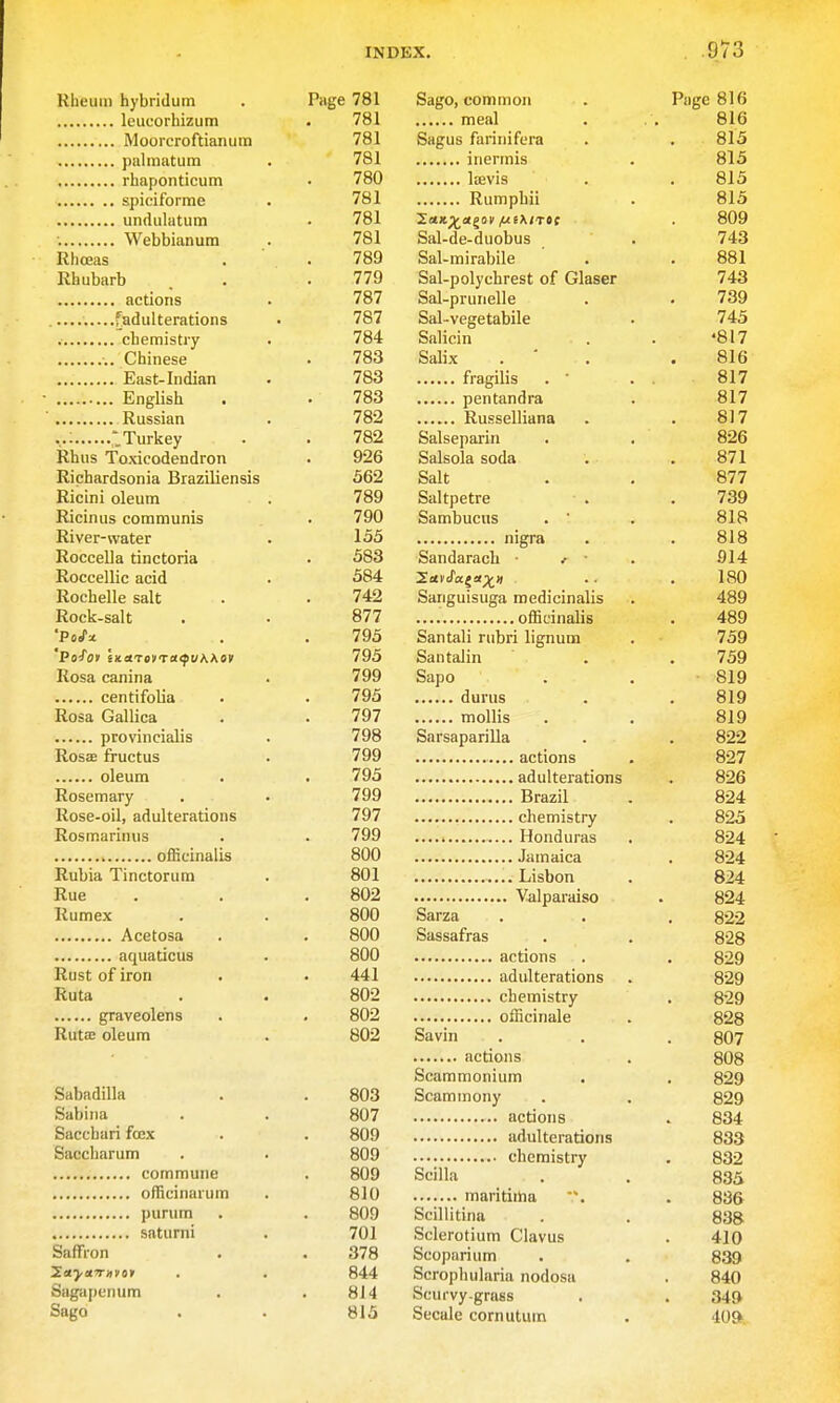Klieuin hybridum leucorhizum Moorcroftianurn palinatum rhaponticum spiciforme undulatum ; Webbianum Rhceas Rhubarb actions —. ^adulterations chemistry ■.. Chinese East-Indian English Russian 'Turkey Rhus Toxicodendron Richardsonia BrazUiensis Ricini oleum Ricinus communis River-water Roccella tinctoria Roccellic acid Rochelle salt Rock-salt 'Pofov 'ma'ToVTatpvWov Rosa canina centifolia Rosa Gallica provincitJis Rosae fructus oleum Rosemary Rose-oil, adulterations Rosmarinus officinalis Rubia Tinctorum Rue Rumex Acetosa aquations Rust of iron Ruta graveolens Rutas oleum Sabadilla Sabiiia Sacchari foex Saccharum commune officinarum purum saturni Saffron Sagapenum Sago Page 781 Sago, common . Page 816 781 meal . ., 816 781 Sagus farinifera . . 815 781 inermis . 815 780 liEvis . .815 781 Rumphii . 813 781 ^aK^a^av iui\tTt( . 809 781 Sal-de-duobus . 743 789 Sal-mirabile ' . .881 779 Sal-polychrest of Glaser 743 787 Sal-prunelle . . 739 787 Sal-vegetabile . 745 784 Salicin . . '817 783 Salix . ' . .816 783 fragilis . • . 817 783 pentandra . 817 782 Russelliana . . 817 782 Salseparin . . 826 926 Salsolasoda . . 871 562 Salt . . 877 789 Saltpetre . .739 790 Sambucus . • . 818 135 nigra . . 818 583 Sandarach ■ . ■ . 914 584 2c<vJ'a«a;t'' •• .180 742 Sanguisuga medicinalis . 489 877 officinalis . 489 795 Santali rubri lignum . 759 795 Santalin . .739 799 Sapo . . 819 793 durns . . 819 797 mollis . . 819 798 Sarsaparilla . . 822 799 actions . 827 795 adulterations . 826 799 Brazil . 824 797 chemistry . 823 799 Honduras . 824 800 Jamaica . 824 801 Lisbon . 824 802 Valparaiso . 824 800 Sarza . . . 822 800 Sassafras . . 828 800 actions . . 829 441 adulterations . 829 802 chemistry . 829 802 officinale . 828 802 Savin . . . 807 actions . 808 Scammonium . , 829 803 Scaminony . . 829 807 actions . 834 809 adulterations 833 809 chemistry , 832 809 Scilla . . 833 810 maritiiha . 836 809 Scillitina . . 838 701 Sclerotium Clavus . 410 378 Scoparium . . 839 844 Scropluilaria nodosa . 840 814 Scurvy-grass . . 349 813 Secale cornutum . 40ft