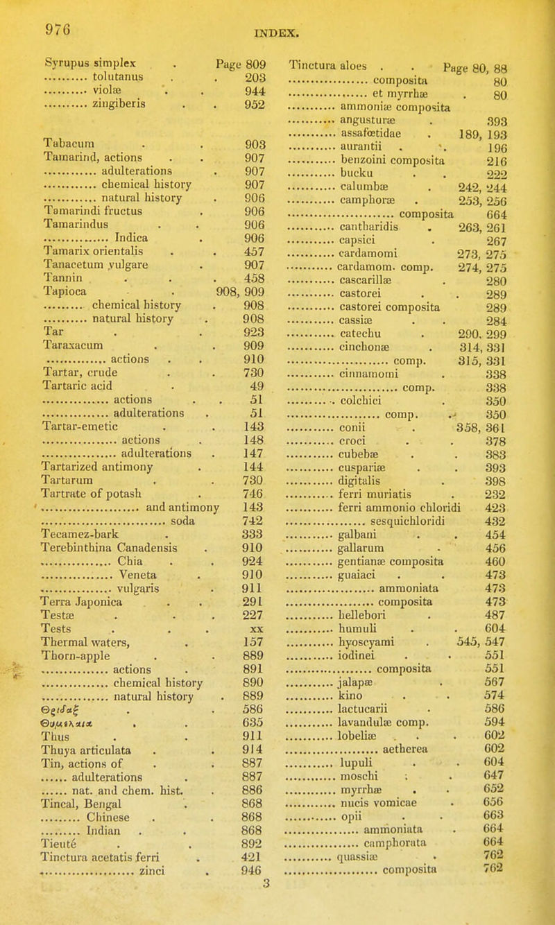 970 Syrupus simplex . Page 809 toliitanus . 203 violaj . . 944 ziiigiberis . . 952 Tabacum . , 903 Tamarind, actions . . 907 adulterations . 907 chemical history 907 natural history . 906 Tamarindi fructus . 906 Tamarindus . . 906 Indica . 906 Tamarix orientalis . . 457 Tanacetum yulgare . 907 Tannin . . . 458 Tapioca . 908, 909 chemical history . 908 natural history . 908 Tar . . 923 Taraxacum . . 909 actions . . 910 Tartar, crude . . 730 Tai-taric acid . 49 actions . . 51 adulterations . 51 Tartar-emetic . . 143 actions . 148 adulterations . 147 Tartarized antimony . 144 Tartarura . . 730 Tartrate of potash . 746 and antimony 143 soda 742 Tecamez-bark , 333 Terebinthina Canadensis . 910 Chia . . 924 Veneta . 910 vulgaris . 911 Terra Japonica . . 291 Test£E . . . 227 Tests . . . XX Thermal waters, . 157 Thorn-apple . . 889 actions . 891 chemical history 890 natural history . 889 e^iSci^ . . 586 &ij/niKmx . . 635 Thus . . 911 Thuya articulata . . 914 Tin, actions of . . 887 adulterations . 887 nat. and chem. hist. . 886 Tincal, Bengal . 868 Chinese . . 868 Indian . . 868 Tieute . . 892 Tinetura acetatis ferri . 421 zinci . 946 3 Tinetura aloes . . Page 80, 88 80 80 393 189, 193 196 216 222 242, 244 253, 256 664 263, 261 267 273, 275 274, 275 280 2o9 289 284 290. 299 314, 331 315, 331 338 338 350 350 358, 361 378 383 393 398 232 432 454 456 460 473 473 473 487 604 545, 547 551 551 567 574 586 594 602 602 604 647 652 656 663 664 664 762 762